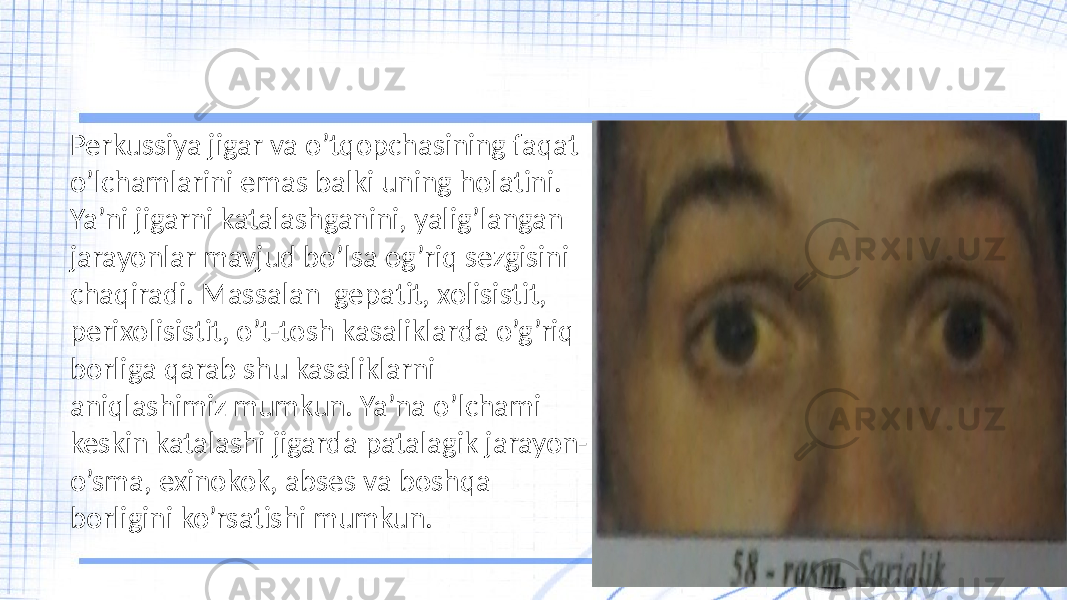 Perkussiya jigar va o’tqopchasining faqat o’lchamlarini emas balki uning holatini. Ya’ni jigarni katalashganini, yalig’langan jarayonlar mavjud bo’lsa og’riq sezgisini chaqiradi. Massalan gepatit, xolisistit, perixolisistit, o’t-tosh kasaliklarda o’g’riq borliga qarab shu kasaliklarni aniqlashimiz mumkun. Ya’na o’lchami keskin katalashi jigarda patalagik jarayon- o’sma, exinokok, abses va boshqa borligini ko’rsatishi mumkun. 