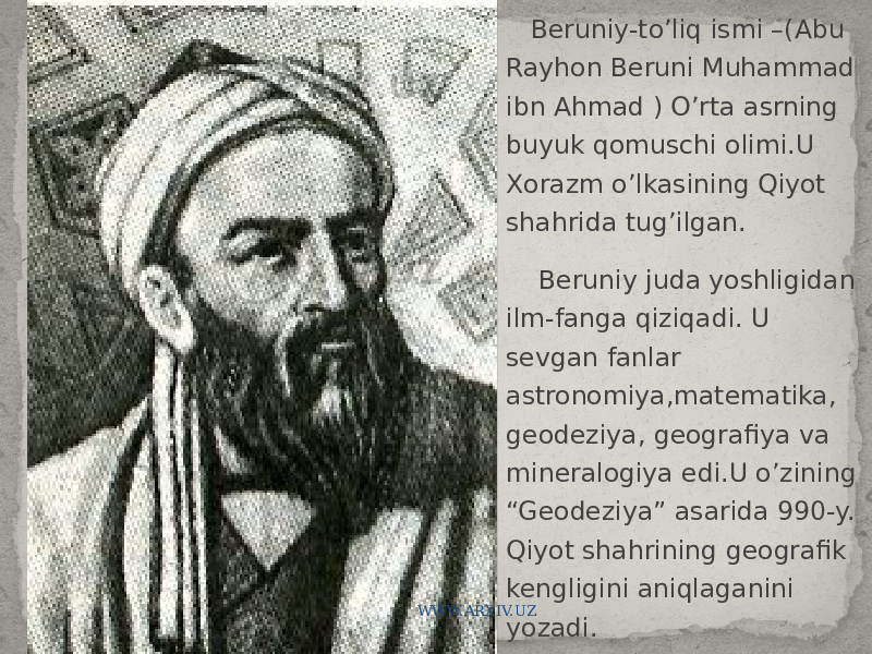  Beruniy-to’liq ismi –(Abu Rayhon Beruni Muhammad ibn Ahmad ) O’rta asrning buyuk qomuschi olimi.U Xorazm o’lkasining Qiyot shahrida tug’ilgan. Beruniy juda yoshligidan ilm-fanga qiziqadi. U sevgan fanlar astronomiya,matematika, geodeziya, geografiya va mineralogiya edi.U o’zining “Geodeziya” asarida 990-y. Qiyot shahrining geografik kengligini aniqlaganini yozadi.WWW.ARXIV.UZ 