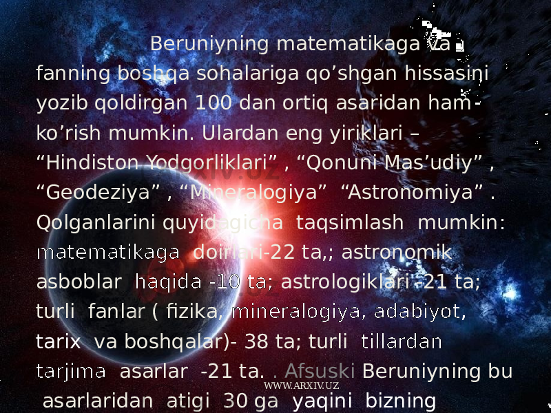  Beruniyning matematikaga va fanning boshqa sohalariga qo’shgan hissasini yozib qoldirgan 100 dan ortiq asaridan ham ko’rish mumkin. Ulardan eng yiriklari – “Hindiston Yodgorliklari” , “Qonuni Mas’udiy” , “Geodeziya” , “Mineralogiya” “Astronomiya” . Qolganlarini quyidagicha taqsimlash mumkin : matematikaga doirlari-22 ta,; astronomik asboblar haqida -10 ta; astrologiklari -21 ta; turli fanlar ( fizika, mineralogiya, adabiyot , tarix va boshqalar)- 38 ta; turli tillardan tarjima asarlar -21 ta. . Afsuski Beruniyning bu asarlaridan atigi 30 ga yaqini bizning kunlargacha yetib kelgan. Beruniy G’aznada vafot etgan. WWW.ARXIV.UZ 