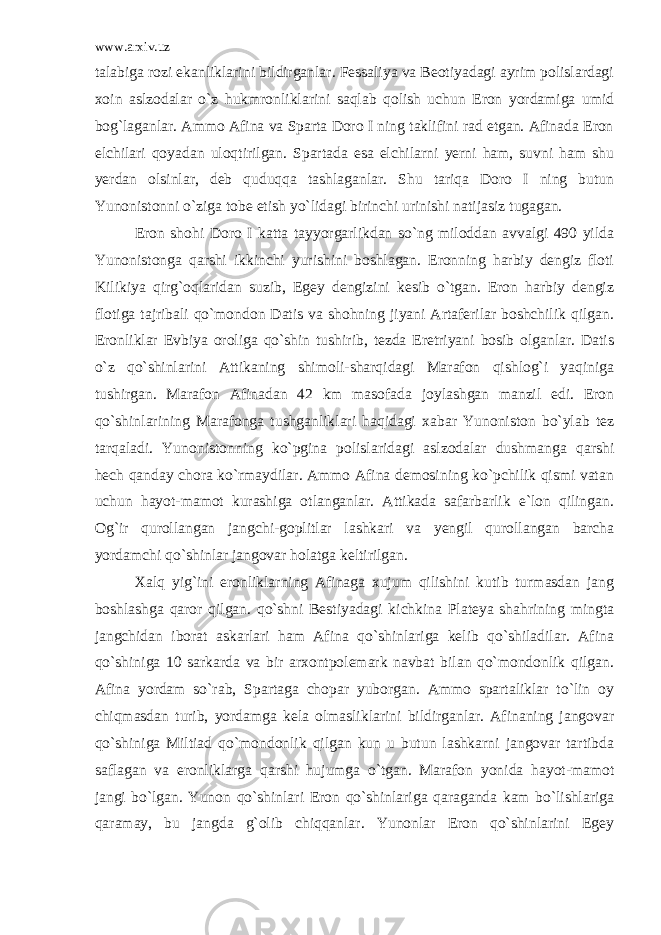 www.arxiv.uz talabiga rozi ekanliklarini bildirganlar. Fessaliya va Beotiyadagi ayrim polislardagi xoin aslzodalar o`z hukmronliklarini saqlab qolish uchun Eron yordamiga umid bog`laganlar. Ammo Afina va Sparta Doro I ning taklifini rad etgan. Afinada Eron elchilari qoyadan uloqtirilgan. Spartada esa elchilarni yerni ham, suvni ham shu yerdan olsinlar, deb quduqqa tashlaganlar. Shu tariqa Doro I ning butun Yunonistonni o`ziga tobe etish yo`lidagi birinchi urinishi natijasiz tugagan. Eron shohi Doro I katta tayyorgarlikdan so`ng miloddan avvalgi 490 yilda Yunonistonga qarshi ikkinchi yurishini boshlagan. Eronning harbiy dengiz floti Kilikiya qirg`oqlaridan suzib, Egey dengizini kesib o`tgan. Eron harbiy dengiz flotiga tajribali qo`mondon Datis va shohning jiyani Artaferilar boshchilik qilgan. Eronliklar Evbiya oroliga qo`shin tushirib, tezda Eretriyani bosib olganlar. Datis o`z qo`shinlarini Attikaning shimoli-sharqidagi Marafon qishlog`i yaqiniga tushirgan. Marafon Afinadan 42 km masofada joylashgan manzil edi. Eron qo`shinlarining Marafonga tushganliklari haqidagi xabar Yunoniston bo`ylab tez tarqaladi. Yunonistonning ko`pgina polislaridagi aslzodalar dushmanga qarshi hech qanday chora ko`rmaydilar. Ammo Afina demosining ko`pchilik qismi vatan uchun hayot-mamot kurashiga otlanganlar. Attikada safarbarlik e`lon qilingan. Og`ir qurollangan jangchi-goplitlar lashkari va yengil qurollangan barcha yordamchi qo`shinlar jangovar holatga keltirilgan. Xalq yig`ini eronliklarning Afinaga xujum qilishini kutib turmasdan jang boshlashga qaror qilgan. qo`shni Bestiyadagi kichkina Plateya shahrining mingta jangchidan iborat askarlari ham Afina qo`shinlariga kelib qo`shiladilar. Afina qo`shiniga 10 sarkarda va bir arxontpolemark navbat bilan qo`mondonlik qilgan. Afina yordam so`rab, Spartaga chopar yuborgan. Ammo spartaliklar to`lin oy chiqmasdan turib, yordamga kela olmasliklarini bildirganlar. Afinaning jangovar qo`shiniga Miltiad qo`mondonlik qilgan kun u butun lashkarni jangovar tartibda saflagan va eronliklarga qarshi hujumga o`tgan. Marafon yonida hayot-mamot jangi bo`lgan. Yunon qo`shinlari Eron qo`shinlariga qaraganda kam bo`lishlariga qaramay, bu jangda g`olib chiqqanlar. Yunonlar Eron qo`shinlarini Egey 