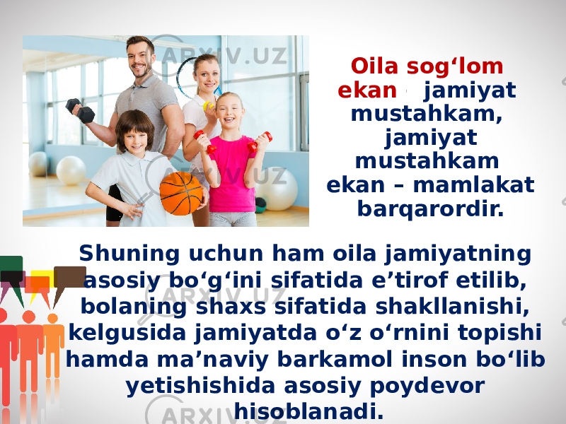 Oila sog‘lom ekan – jamiyat mustahkam, jamiyat mustahkam ekan – mamlakat barqarordir. Shuning uchun ham oila jamiyatning asosiy bo‘g‘ini sifatida e’tirof etilib, bolaning shaxs sifatida shakllanishi, kelgusida jamiyatda o‘z o‘rnini topishi hamda ma’naviy barkamol inson bo‘lib yetishishida asosiy poydevor hisoblanadi. 