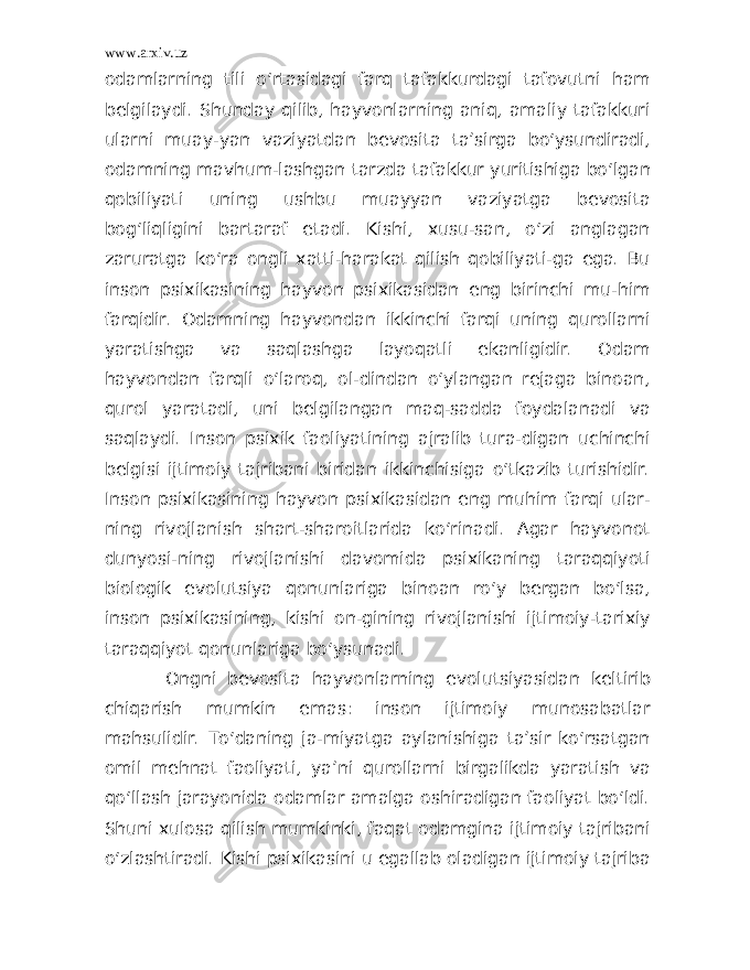 www.arxiv.uz odamlarning tili o‘rtasidagi farq tafakkurdagi tafovutni ham belgilaydi. Shunday qilib, hayvonlarning aniq, amaliy tafakkuri ularni muay-yan vaziyatdan bevosita ta’sirga bo‘ysundiradi, odamning mavhum-lashgan tarzda tafakkur yuritishiga bo‘lgan qobiliyati uning ushbu muayyan vaziyatga bevosita bog‘liqligini bartaraf etadi. Kishi, xusu-san, o‘zi anglagan zaruratga ko‘ra ongli xatti-harakat qilish qobiliyati-ga ega. Bu inson psixikasining hayvon psixikasidan eng birinchi mu-him farqidir. Odamning hayvondan ikkinchi farqi uning qurollarni yaratishga va saqlashga layoqatli ekanligidir. Odam hayvondan farqli o‘laroq, ol-dindan o‘ylangan rejaga binoan, qurol yaratadi, uni belgilangan maq-sadda foydalanadi va saqlaydi. Inson psixik faoliyatining ajralib tura-digan uchinchi belgisi ijtimoiy tajribani biridan ikkinchisiga o‘tkazib turishidir. Inson psixikasining hayvon psixikasidan eng muhim farqi ular- ning rivojlanish shart-sharoitlarida ko‘rinadi. Agar hayvonot dunyosi-ning rivojlanishi davomida psixikaning taraqqiyoti biologik evolutsiya qonunlariga binoan ro‘y bergan bo‘lsa, inson psixikasining, kishi on-gining rivojlanishi ijtimoiy-tarixiy taraqqiyot qonunlariga bo‘ysunadi. Ongni bevosita hayvonlarning evolutsiyasidan keltirib chiqarish mumkin emas: inson ijtimoiy munosabatlar mahsulidir. To‘daning ja-miyatga aylanishiga ta’sir ko‘rsatgan omil mehnat faoliyati, ya’ni qurollarni birgalikda yaratish va qo‘llash jarayonida odamlar amalga oshiradigan faoliyat bo‘ldi. Shuni xulosa qilish mumkinki, faqat odamgina ijtimoiy tajribani o‘zlashtiradi. Kishi psixikasini u egallab oladigan ijtimoiy tajriba 