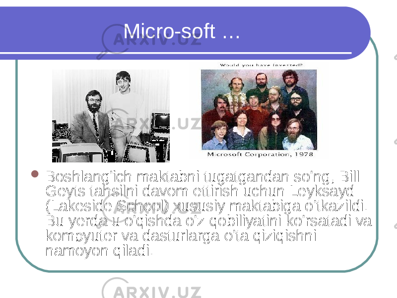 Micro-soft …  Boshlang&#39;ich maktabni tugatgandan so&#39;ng, Bill Geyts tahsilni davom ettirish uchun Leyksayd (Lakeside School) xususiy maktabiga o&#39;tkazildi. Bu yerda u o&#39;qishda o&#39;z qobiliyatini ko&#39;rsatadi va kompyuter va dasturlarga o&#39;ta qiziqishni namoyon qiladi.  