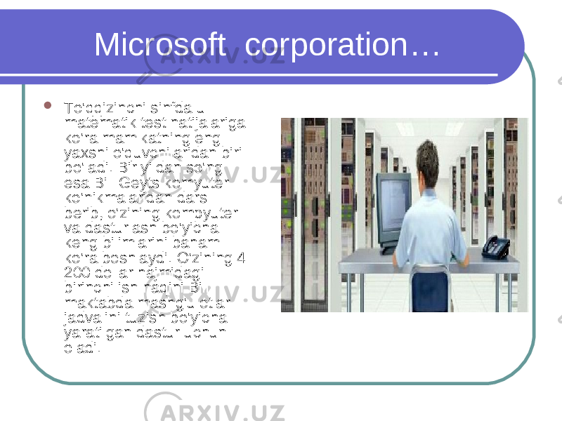  Microsoft corporation …  To&#39;qqizinchi sinfda u matematik test natijalariga ko&#39;ra mamlkatning eng yaxshi o&#39;quvchilaridan biri bo&#39;ladi. Bir yildan so&#39;ng esa Bill Geyts komyuter ko&#39;nikmalaridan dars berib, o&#39;zining kompyuter va dasturlash bo&#39;yicha keng bilimlarini baham ko&#39;ra boshlaydi. O&#39;zining 4 200 dollar hajmidagi birinchi ish haqini Bill maktabda mashg&#39;ulotlar jadvalini tuzish bo&#39;yicha yaratilgan dastur uchun oladi. 