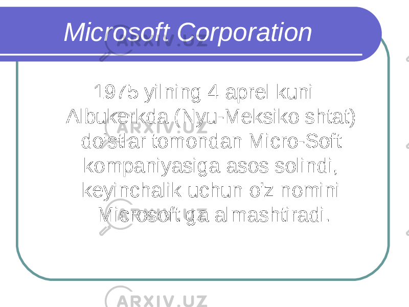 Microsoft Corporation 1975 yilning 4 aprel kuni Albukerkda (Nyu-Meksiko shtat) do&#39;stlar tomondan Micro-Soft kompaniyasiga asos solindi, keyinchalik uchun o&#39;z nomini Microsoft ga almashtiradi. 