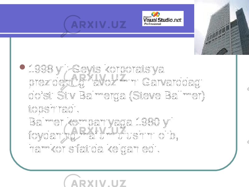  1998 yili Geyts korporatsiya prezidentligi lavozimini Garvarddagi do&#39;sti Stiv Balmerga (Steve Ballmer) topshiradi. Balmer kompaniyaga 1980 yil foydaning ma&#39;lum ulushini olib, hamkor sifatida kelgan edi. 