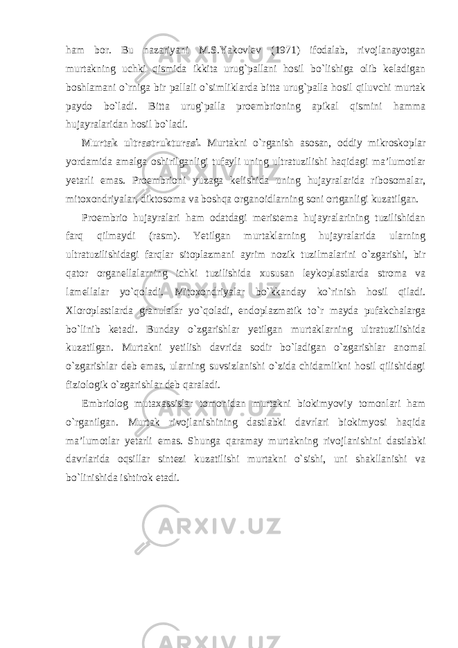 ham bor. Bu nazariyani M.S.Yakovlev (1971) ifodalab, rivojlanayotgan murtakning uchki qismida ikkita urug`pallani hosil bo`lishiga olib keladigan boshlamani o`rniga bir pallali o`simliklarda bitta urug`palla hosil qiluvchi murtak paydo bo`ladi. Bitta urug`palla proembrioning apikal qismini hamma hujayralaridan hosil bo`ladi. Murtak ultrastrukturasi. Murtakni o`rganish asosan, oddiy mikroskoplar yordamida amalga oshirilganligi tufayli uning ultratuzilishi haqidagi ma’lumotlar yetarli emas. Proembrioni yuzaga kelishida uning hujayralarida ribosomalar, mitoxondriyalar, diktosoma va boshqa organoidlarning soni ortganligi kuzatilgan. Proembrio hujayralari ham odatdagi meristema hujayralarining tuzilishidan farq qilmaydi (rasm). Yetilgan murtaklarning hujayralarida ularning ultratuzilishidagi farqlar sitoplazmani ayrim nozik tuzilmalarini o`zgarishi, bir qator organellalarning ichki tuzilishida xususan leykoplastlarda stroma va lamellalar yo`qoladi. Mitoxondriyalar bo`kkanday ko`rinish hosil qiladi. Xloroplastlarda granulalar yo`qoladi, endoplazmatik to`r mayda pufakchalarga bo`linib ketadi. Bunday o`zgarishlar yetilgan murtaklarning ultratuzilishida kuzatilgan. Murtakni yetilish davrida sodir bo`ladigan o`zgarishlar anomal o`zgarishlar deb emas, ularning suvsizlanishi o`zida chidamlikni hosil qilishidagi fiziologik o`zgarishlar deb qaraladi. Embriolog mutaxassislar tomonidan murtakni biokimyoviy tomonlari ham o`rganilgan. Murtak rivojlanishining dastlabki davrlari biokimyosi haqida ma’lumotlar yetarli emas. Shunga qaramay murtakning rivojlanishini dastlabki davrlarida oqsillar sintezi kuzatilishi murtakni o`sishi, uni shakllanishi va bo`linishida ishtirok etadi. 