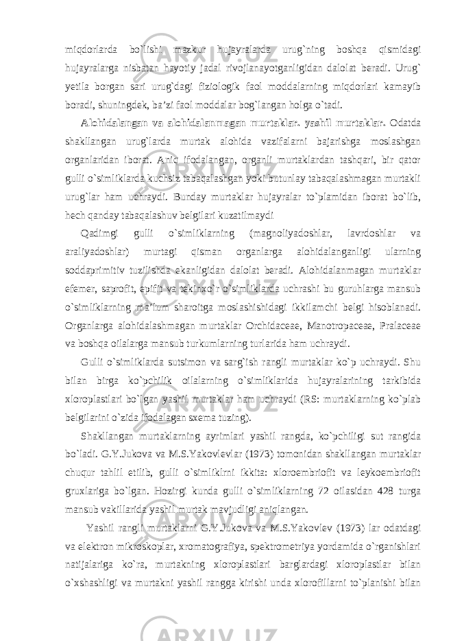 miqdorlarda bo`lishi mazkur hujayralarda urug`ning boshqa qismidagi hujayralarga nisbatan hayotiy jadal rivojlanayotganligidan dalolat beradi. Urug` yetila borgan sari urug`dagi fiziologik faol moddalarning miqdorlari kamayib boradi, shuningdek, ba’zi faol moddalar bog`langan holga o`tadi. Alohidalangan va alohidalanmagan murtaklar. yashil murtaklar. Odatda shakllangan urug`larda murtak alohida vazifalarni bajarishga moslashgan organlaridan iborat. Aniq ifodalangan, organli murtaklardan tashqari, bir qator gulli o`simliklarda kuchsiz tabaqalashgan yoki butunlay tabaqalashmagan murtakli urug`lar ham uchraydi. Bunday murtaklar hujayralar to`plamidan iborat bo`lib, hech qanday tabaqalashuv belgilari kuzatilmaydi Qadimgi gulli o`simliklarning (magnoliyadoshlar, lavrdoshlar va araliyadoshlar) murtagi qisman organlarga alohidalanganligi ularning soddaprimitiv tuzilishda ekanligidan dalolat beradi. Alohidalanmagan murtaklar efemer, saprofit, epifit va tekinxo`r o`simliklarda uchrashi bu guruhlarga mansub o`simliklarning ma’lum sharoitga moslashishidagi ikkilamchi belgi hisoblanadi. Organlarga alohidalashmagan murtaklar Orchidaceae, Manotropaceae, Pralaceae va boshqa oilalarga mansub turkumlarning turlarida ham uchraydi. Gulli o`simliklarda sutsimon va sarg`ish rangli murtaklar ko`p uchraydi. Shu bilan birga ko`pchilik oilalarning o`simliklarida hujayralarining tarkibida xloroplastlari bo`lgan yashil murtaklar ham uchraydi (RS: murtaklarning ko`plab belgilarini o`zida ifodalagan sxema tuzing). Shakllangan murtaklarning ayrimlari yashil rangda, ko`pchiligi sut rangida bo`ladi. G.Y.Jukova va M.S.Yakovlevlar (1973) tomonidan shakllangan murtaklar chuqur tahlil etilib, gulli o`simliklrni ikkita: xloroembriofit va leykoembriofit gruxlariga bo`lgan. Hozirgi kunda gulli o`simliklarning 72 oilasidan 428 turga mansub vakillarida yashil murtak mavjudligi aniqlangan. Yashil rangli murtaklarni G.Y.Jukova va M.S.Yakovlev (1973) lar odatdagi va elektron mikroskoplar, xromatografiya, spektrometriya yordamida o`rganishlari natijalariga ko`ra, murtakning xloroplastlari barglardagi xloroplastlar bilan o`xshashligi va murtakni yashil rangga kirishi unda xlorofillarni to`planishi bilan 