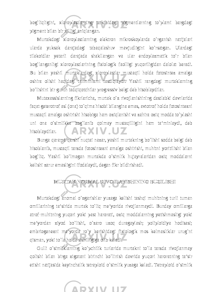 bog`liqligini, xloroplastlarning tarkibidagi pigmentlarning to`plami bargdagi pigment bilan bir xilligi aniqlangan. Murtakdagi xloroplastlarning elektron mikroskoplarda o`rganish natijalari ularda yuksak darajadagi tabaqalashuv mavjudligini ko`rsatgan. Ulardagi tilakoidlar yetarli darajada shakllangan va ular endoplazmatik to`r bilan bog`langanligi xloroplastlarining fiziologik faolligi yuqoriligidan dalolat beradi. Bu bilan yashil murtaklardagi xloroplastlar mustaqil holda fotosintez amalga oshira olishi haqidagi tahminlarni tasdiqlaydi. Yashil rangdagi murtaklarning bo`lishini bir guruh tadqiqotchilar progressiv belgi deb hisoblaydilar. Mutaxassislarning fikrlaricha, murtak o`z rivojlanishining dastlabki davrlarida faqat geterotrof asl (ona) to`qima hisobi bilangina emas, avtotrof holda fotosintezni mustaqil amalga oshirishi hisobiga ham oziqlanishi va zahira oziq modda to`plashi uni ona o`simlikka bog`lanib qolmay mustaqilligini ham ta’minlaydi, deb hisoblaydilar. Bunga qarama-qarshi nuqtai nazar, yashil murtakning bo`lishi sodda belgi deb hisoblanib, mustaqil tarzda fotosintezni amalga oshirishi, muhitni yoritilishi bilan bog`liq. Yashil bo`lmagan murtakda o`simlik hujayralaridan oziq moddalarni kelishi zarur emasligini ifodalaydi, degan fikr bildirishadi. MURTAK NORMAL RIVOJLANISHINING BUZILISHI Murtakdagi anomal o`zgarishlar yuzaga kelishi tashqi muhitning turli tuman omillarining ta’sirida murtak to`liq me’yorida rivojlanmaydi. Bunday omillarga atrof-muhitning yuqori yoki past harorati, oziq moddalarning yetishmasligi yoki me’yordan ziyod bo`lishi, o`zaro uzoq duragaylash; poliploidiya hodisasi; embriogenezni me’yorda ro`y berishidagi fiziologik mos kelmasliklar urug`ni qisman, yoki to`la holda sterilligiga olib keladi. Gulli o`simliklarning ko`pchilik turlarida murtakni to`la tarzda rivojlanmay qolishi bilan birga zigotani birinchi bo`linish davrida yuqori haroratning ta’sir etishi natijasida keyinchalik tetraploid o`simlik yuzaga keladi. Tetraploid o`simlik 