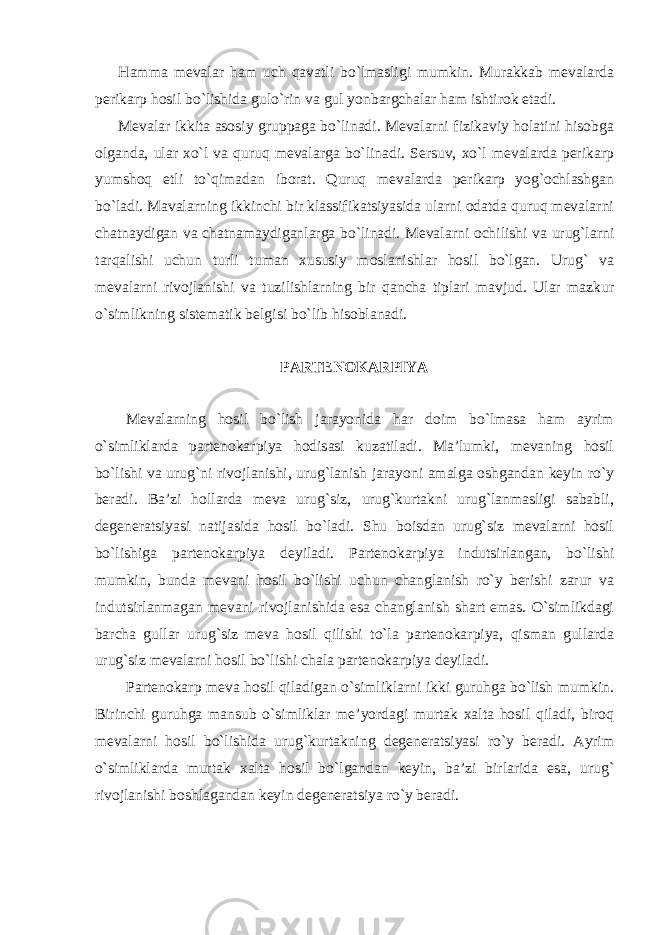 Hamma mevalar ham uch qavatli bo`lmasligi mumkin. Murakkab mevalarda perikarp hosil bo`lishida gulo`rin va gul yonbargchalar ham ishtirok etadi. Mevalar ikkita asosiy gruppaga bo`linadi. Mevalarni fizikaviy holatini hisobga olganda, ular xo`l va quruq mevalarga bo`linadi. Sersuv, xo`l mevalarda perikarp yumshoq etli to`qimadan iborat. Quruq mevalarda perikarp yog`ochlashgan bo`ladi. Mavalarning ikkinchi bir klassifikatsiyasida ularni odatda quruq mevalarni chatnaydigan va chatnamaydiganlarga bo`linadi. Mevalarni ochilishi va urug`larni tarqalishi uchun turli tuman xususiy moslanishlar hosil bo`lgan. Urug` va mevalarni rivojlanishi va tuzilishlarning bir qancha tiplari mavjud. Ular mazkur o`simlikning sistematik belgisi bo`lib hisoblanadi. PARTENOKARPIYA Mevalarning hosil bo`lish jarayonida har doim bo`lmasa ham ayrim o`simliklarda partenokarpiya hodisasi kuzatiladi. Ma’lumki, mevaning hosil bo`lishi va urug`ni rivojlanishi, urug`lanish jarayoni amalga oshgandan keyin ro`y beradi. Ba’zi hollarda meva urug`siz, urug`kurtakni urug`lanmasligi sababli, degeneratsiyasi natijasida hosil bo`ladi. Shu boisdan urug`siz mevalarni hosil bo`lishiga partenokarpiya deyiladi. Partenokarpiya indutsirlangan, bo`lishi mumkin, bunda mevani hosil bo`lishi uchun changlanish ro`y berishi zarur va indutsirlanmagan mevani rivojlanishida esa changlanish shart emas. O`simlikdagi barcha gullar urug`siz meva hosil qilishi to`la partenokarpiya, qisman gullarda urug`siz mevalarni hosil bo`lishi chala partenokarpiya deyiladi. Partenokarp meva hosil qiladigan o`simliklarni ikki guruhga bo`lish mumkin. Birinchi guruhga mansub o`simliklar me’yordagi murtak xalta hosil qiladi, biroq mevalarni hosil bo`lishida urug`kurtakning degeneratsiyasi ro`y beradi. Ayrim o`simliklarda murtak xalta hosil bo`lgandan keyin, ba’zi birlarida esa, urug` rivojlanishi boshlagandan keyin degeneratsiya ro`y beradi. 