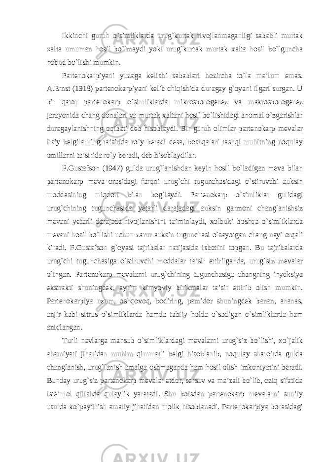 Ikkinchi guruh o`simliklarda urug`kurtak rivojlanmaganligi sababli murtak xalta umuman hosil bo`lmaydi yoki urug`kurtak murtak xalta hosil bo`lguncha nobud bo`lishi mumkin. Partenokarpiyani yuzaga kelishi sabablari hozircha to`la ma’lum emas. A.Ernst (1918) partenokarpiyani kelib chiqishida duragay g`oyani ilgari surgan. U bir qator partenokarp o`simliklarda mikrosporogenez va makrosporogenez jarayonida chang donalari va murtak xaltani hosil bo`lishidagi anomal o`zgarishlar duragaylanishning oqibati deb hisoblaydi. Bir guruh olimlar partenokarp mevalar irsiy belgilarning ta’sirida ro`y beradi desa, boshqalari tashqi muhitning noqulay omillarni ta’sirida ro`y beradi, deb hisoblaydilar. F.Gustafson (1947) gulda urug`lanishdan keyin hosil bo`ladigan meva bilan partenokarp meva orasidagi farqni urug`chi tugunchasidagi o`stiruvchi auksin moddasining miqdori bilan bog`laydi. Partenokarp o`simliklar gulidagi urug`chining tugunchasida yetarli darajadagi auksin garmoni changlanishsiz mevani yetarli darajada rivojlanishini ta’minlaydi, xolbuki boshqa o`simliklarda mevani hosil bo`lishi uchun zarur auksin tugunchasi o`sayotgan chang nayi orqali kiradi. F.Gustafson g`oyasi tajribalar natijasida isbotini topgan. Bu tajribalarda urug`chi tugunchasiga o`stiruvchi moddalar ta’sir ettirilganda, urug`siz mevalar olingan. Partenokarp mevalarni urug`chining tugunchasiga changning inyeksiya ekstrakti shuningdek, ayrim kimyoviy birikmalar ta’sir ettirib olish mumkin. Partenokarpiya uzum, oshqovoq, bodiring, pamidor shuningdek banan, ananas, anjir kabi sitrus o`simliklarda hamda tabiiy holda o`sadigan o`simliklarda ham aniqlangan. Turli navlarga mansub o`simliklardagi mevalarni urug`siz bo`lishi, xo`jalik ahamiyati jihatidan muhim qimmatli belgi hisoblanib, noqulay sharoitda gulda changlanish, urug`lanish amalga oshmaganda ham hosil olish imkoniyatini beradi. Bunday urug`siz partenokarp mevalar etdor, sersuv va ma’zali bo`lib, oziq sifatida iste’mol qilishda qulaylik yaratadi. Shu boisdan partenokarp mevalarni sun’iy usulda ko`paytirish amaliy jihatidan molik hisoblanadi. Partenokarpiya borasidagi 