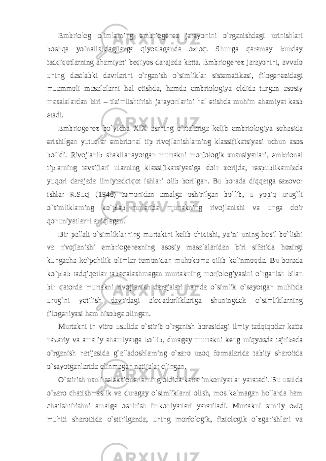 Embriolog olimlarning embriogenez jarayonini o`rganishdagi urinishlari boshqa yo`nalishdagilarga qiyoslaganda ozroq. Shunga qaramay bunday tadqiqotlarning ahamiyati beqiyos darajada katta. Embriogenez jarayonini, avvalo uning dastlabki davrlarini o`rganish o`simliklar sistematikasi, filogenezidagi muammoli masalalarni hal etishda, hamda embriologiya oldida turgan asosiy masalalardan biri – tizimlishtirish jarayonlarini hal etishda muhim ahamiyat kasb etadi. Embriogenez bo`yicha XIX asrning o`rtalariga kelib embriologiya sohasida erishilgan yutuqlar embrional tip rivojlanishlarning klassifikatsiyasi uchun asos bo`ldi. Rivojlanib shakllanayotgan murtakni morfologik xususiyatlari, embrional tiplarning tavsiflari ularning klassifikatsiyasiga doir xorijda, respublikamizda yuqori darajada ilmiytadqiqot ishlari olib borilgan. Bu borada diqqatga sazovor ishlar R.Suej (1948) tomonidan amalga oshirilgan bo`lib, u yopiq urug`li o`simliklarning ko`plab turlarida murtakning rivojlanishi va unga doir qonuniyatlarni aniqlagan. Bir pallali o`simliklarning murtakini kelib chiqishi, ya’ni uning hosil bo`lishi va rivojlanishi embriogenezning asosiy masalalaridan biri sifatida hozirgi kungacha ko`pchilik olimlar tomonidan muhokoma qilib kelinmoqda. Bu borada ko`plab tadqiqotlar tabaqalashmagan murtakning morfologiyasini o`rganish bilan bir qatorda murtakni rivojlanish darajalari hamda o`simlik o`sayotgan muhitda urug`ni yetilish davridagi aloqadorliklariga shuningdek o`simliklarning filogeniyasi ham hisobga olingan. Murtakni in vitro usulida o`stirib o`rganish borasidagi ilmiy tadqiqotlar katta nazariy va amaliy ahamiyatga bo`lib, duragay murtakni keng miqyosda tajribada o`rganish natijasida g`alladoshlarning o`zaro uzoq formalarida tabiiy sharoitda o`sayotganlarida olinmagan natijalar olingan. O`stirish usuli seleksionerlarning oldida katta imkoniyatlar yaratadi. Bu usulda o`zaro chatishmaslik va duragay o`simliklarni olish, mos kelmagan hollarda ham chatishtirishni amalga oshirish imkoniyatlari yaratiladi. Murtakni sun’iy oziq muhiti sharoitida o`stirilganda, uning morfologik, fiziologik o`zgarishlari va 