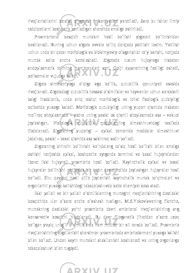 rivojlanishlarini batafsil o`rganish imkoniyatlari yaratiladi. Zero bu ishlar ilmiy tadqiqotlarni boshqarib boriladigan sharoitda amalga oshiriladi. Proembrional bosqich murtakni hosil bo`lishi zigotani bo`linishidan boshlanadi. Buning uchun zigota avvalo to`liq darajada yetilishi lozim. Yetilish uchun unda bir qator morfologik va biokimyoviy o`zgarishlar ro`y berishi, natijada murtak xalta ancha kattalashadi. Zigotada tuxum hujayraga nisbatan endoplazmatik to`rning membranalari soni, Golji apparatining faolligi oshadi, polisomalar vujudga keladi. Zigota simmetriyaga o`qiga ega bo`lib, qutublilik qonuniyati asosida rivojlanadi. Zigotadagi qutublilik hossasi o`simliklar va hayvonlar uchun xarakterli belgi hisoblanib, unda aniq tashqi morfologik va ichki fizologik qutbiyligi oqibatida yuzaga keladi. Morfologik qutubiyligi uning yuqori qismida nisbatan mo`lroq sitoplazmada – yadro uning pastki oz qismli sitoplazmada esa – vakuol joylashgan. Fiziologik qutublilik moddalarning almashinuvidagi tezlikda ifodalanadi. Zigotaning yuqorigi – apikal tomonida moddalar almashinuvi jadalroq, pastki – bazal qismida esa sekinroq sodir bo`ladi. Zigotaning birinchi bo`linishi ko`ndalang to`siq hosil bo`lishi bilan amalga oshishi natijasida apikal, boshqacha aytganda terminal va bazal hujayralardan iborat ikki hujayrali proembrio hosil bo`ladi. Keyinchalik apikal va bazal hujayralar bo`linishi natijasida bir ustun qavat holida joylashgan hujayralar hosil bo`ladi. Shu qavatni hosil qilib joylanishi keyinchalik murtak to`qimalari va organlarini yuzaga kelishidagi tabaqalashuvda katta ahamiyat kasb etadi. Ikki pallali va bir pallali o`simliklarning murtagini rivojlanishining dastlabki bosqichida ular o`zaro ancha o`xshash tuzilgan. M.S.Yakovlevaning fikricha, murtakning dastlabki ya’ni proembrio davri embrional rivojlanishining eng konservativ bosqichi hisoblanadi. Bu davr filogenetik jihatidan o`zaro uzoq bo`lgan yopiq urug`li o`simliklarda ham mutloq bir xil tarzda bo`ladi. Proembrio rivojlanishining tugallanishi sharsimon proembrioda embriodermani yuzaga kelishi bilan bo`ladi. Undan keyin murtakni shakllanishi boshlanadi va uning organlarga tabaqalashuvi bilan tugaydi. 