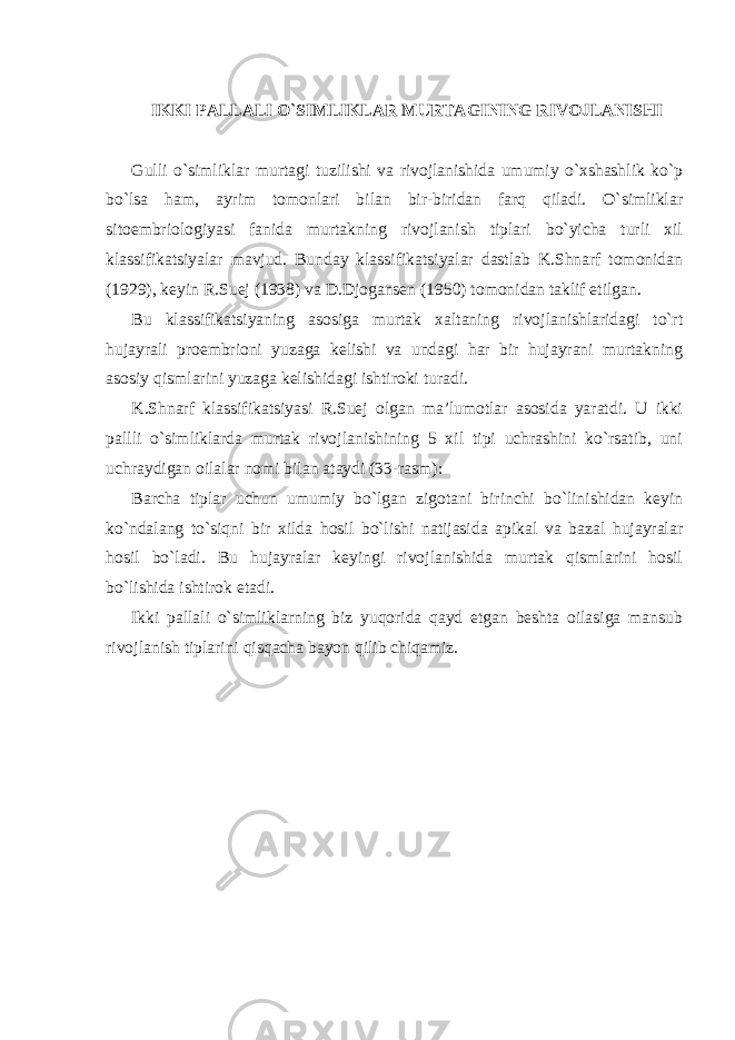 IKKI PALLALI O`SIMLIKLAR MURTAGINING RIVOJLANISHI Gulli o`simliklar murtagi tuzilishi va rivojlanishida umumiy o`xshashlik ko`p bo`lsa ham, ayrim tomonlari bilan bir-biridan farq qiladi. O`simliklar sitoembriologiyasi fanida murtakning rivojlanish tiplari bo`yicha turli xil klassifikatsiyalar mavjud. Bunday klassifikatsiyalar dastlab K.Shnarf tomonidan (1929), keyin R.Suej (1938) va D.Djogansen (1950) tomonidan taklif etilgan. Bu klassifikatsiyaning asosiga murtak xaltaning rivojlanishlaridagi to`rt hujayrali proembrioni yuzaga kelishi va undagi har bir hujayrani murtakning asosiy qismlarini yuzaga kelishidagi ishtiroki turadi. K.Shnarf klassifikatsiyasi R.Suej olgan ma’lumotlar asosida yaratdi. U ikki pallli o`simliklarda murtak rivojlanishining 5 xil tipi uchrashini ko`rsatib, uni uchraydigan oilalar nomi bilan ataydi (33-rasm): Barcha tiplar uchun umumiy bo`lgan zigotani birinchi bo`linishidan keyin ko`ndalang to`siqni bir xilda hosil bo`lishi natijasida apikal va bazal hujayralar hosil bo`ladi. Bu hujayralar keyingi rivojlanishida murtak qismlarini hosil bo`lishida ishtirok etadi. Ikki pallali o`simliklarning biz yuqorida qayd etgan beshta oilasiga mansub rivojlanish tiplarini qisqacha bayon qilib chiqamiz. 