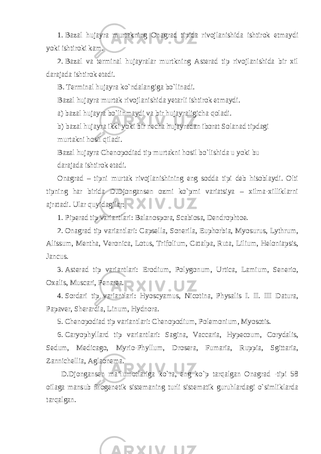 1. Bazal hujayra murtakning Onagrad tipida rivojlanishida ishtirok etmaydi yoki ishtiroki kam. 2. Bazal va terminal hujayralar murtkning Asterad tip rivojlanishida bir xil darajada ishtirok etadi. B. Terminal hujayra ko`ndalangiga bo`linadi. Bazal hujayra murtak rivojlanishida yetarli ishtirok etmaydi. a) bazal hujayra bo`linmaydi va bir hujayraligicha qoladi. b) bazal hujayra ikki yoki bir necha hujayradan iborat Solanad tipdagi murtakni hosil qiladi. Bazal hujayra Chenopodiad tip murtakni hosil bo`lishida u yoki bu darajada ishtirok etadi. Onagrad – tipni murtak rivojlanishining eng sodda tipi deb hisoblaydi. Olti tipning har birida D.Djongansen ozmi ko`pmi variatsiya – xilma-xilliklarni ajratadi. Ular quyidagilar: 1. Piperad tip variantlari: Balanospora, Scabiosa, Dendrophtoe. 2. Onagrad tip variantlari: Capsella, Sonerila, Euphorbia, Myosurus, Lythrum, Alissum, Mentha, Veronica, Lotus, Trifolium, Catalpa, Ruta, Lilium, Heloniapsis, Jancus. 3. Asterad tip variantlari: Erodium, Polygonum, Urtica, Lamium, Senerio, Oxalis, Muscari, Penarea. 4. Sordari tip variantlari: Hyoscyamus, Nicotina, Physalis I. II. III Datura, Papaver, Sherardia, Linum, Hydnora. 5. Chenopodiad tip variantlari: Chenopodium, Polemonium, Myosotis. 6. Caryophyllard tip variantlari: Sagina, Vaccaria, Hypecoum, Corydalis, Sedum, Medicago, Myrio-Phyllum, Drosera, Fumaria, Ruppia, Sgittaria, Zannichellia, Aglaonema. D.Djongansen ma’lumotlariga ko`ra, eng ko`p tarqalgan Onagrad -tipi 58 oilaga mansub filogenetik sistemaning turli sistematik guruhlardagi o`simliklarda tarqalgan. 