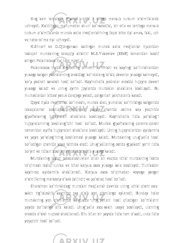 Eng kam tarqalgan Piperad – tipi 7 oilaga mansub turkum o`simliklarda uchraydi. Keltirilgan ma’lumotlar shuni ko`rsatadiki, bir oila va tartibga mansub turkum o`simliklarda murtak xalta rivojlanishining faqat bitta tipi emas, ikki, uch va hatto to`rtta tipi uchraydi. K.Shnarf va D.Djongansen keltirgan murtak xalta rivojlanish tiplaridan tashqari murtakning taraqqiy etishini M.S.Yakovlev (1958) tomonidan kashf etilgan Paleniaceae tipi ham mavjud. Paleniaceae tipida zigotaning birinchi bo`linishi va keyingi bo`linishlaridan yuzaga kelgan yadrolarning orasidagi ko`ndalang to`siq devorlar yuzaga kelmaydi, ko`p yadroli senetsit hosil bo`ladi. Keyinchalik yadrolar orasida hujayra devori yuzaga keladi va uning ayrim joylarida murtaklar shakllana boshlaydi. Bu murtaklardan bittasi yetuk darajaga yetadi, qolganlari parchalanib ketadi. Qaysi tipda rivojlanish bo`lmasin, murtak shar, yumaloq ko`rinishga kelganida tabaqalanish boshlanadi. Murtakni asosiy qismida osilma sop yaqinida gipofizisning hujayralari shakllana boshlaydi. Keyinchalik ildiz po`stlog`i hujayralarining boshlang`ichi hosil bo`ladi. Murtak gipofizisning qarama-qarshi tomonidan epifiz hujayralari shakllana boshlaydi. Uning hujayralaridan epidermis va poya po`stlog`ining boshlamasi yuzaga keladi. Murtakning urug`palla hosil bo`ladigan qismida poya ishtirok etadi. Urug`pallaning ostida gipokotil ya’ni ildiz bo`yni va ildizni boshlamasi tabaqalashib yuzaga keladi. Murtakning tashqi tabaqalashuvlari bilan bir vaqtda ichki murtakning ikkita to`qimasi: tashqi-tunika va ichki-korpus asos yuzaga kela boshlaydi. Tunikadan keyinroq epidermis shakllanadi. Korpus asos to`qimadan voyaga yetgan o`simlikning markaziy o`zak (silindr) va po`stloq hosil bo`ladi. Sharsimon ko`rinishdagi murtakni rivojlanish davrida uning uchki qismi asta- sekin tig`izlashib keyinroq tez o`sib yon qismlarga aylanadi. Bunday holat murtakning yon qismlarida kelgusida urug`pallani hosil qiladigan bo`rtiklarni paydo bo`lishiga olib keladi. Urug`palla asta-sekin uzaya boshlaydi, ularning orasida o`sish nuqtasi shakllanadi. Shu bilan bir paytda ildiz ham o`sadi, unda ildiz yopqichi hosil bo`ladi. 