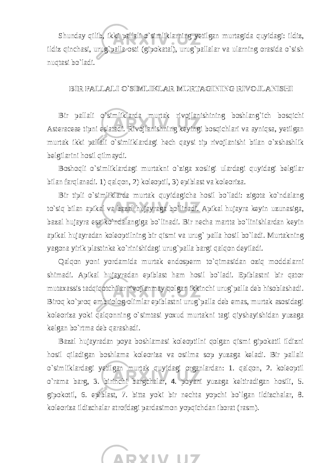 Shunday qilib, ikki pallali o`simliklarning yetilgan murtagida quyidagi: ildiz, ildiz qinchasi, urug`palla osti (gipokatal), urug`pallalar va ularning orasida o`sish nuqtasi bo`ladi. BIR PALLALI O`SIMLIKLAR MURTAGINING RIVOJLANISHI Bir pallali o`simliklarda murtak rivojlanishining boshlang`ich bosqichi Asteraceae tipni eslatadi. Rivojlanishning keyingi bosqichlari va ayniqsa, yetilgan murtak ikki pallali o`simliklardagi hech qaysi tip rivojlanishi bilan o`xshashlik belgilarini hosil qilmaydi. Boshoqli o`simliklardagi murtakni o`ziga xosligi ulardagi quyidagi belgilar bilan farqlanadi. 1) qalqon, 2) koleoptil, 3) epiblast va koleoriza. Bir tipli o`simliklarda murtak quyidagicha hosil bo`ladi: zigota ko`ndalang to`siq bilan apikal va bazal hujayraga bo`linadi. Apikal hujayra keyin uzunasiga, bazal hujayra esa ko`ndalangiga bo`linadi. Bir necha martta bo`linishlardan keyin apikal hujayradan koleoptilning bir qismi va urug` palla hosil bo`ladi. Murtakning yagona yirik plastinka ko`rinishidagi urug`palla bargi qalqon deyiladi. Qalqon yoni yordamida murtak endosperm to`qimasidan oziq moddalarni shimadi. Apikal hujayradan epiblast ham hosil bo`ladi. Epiblastni bir qator mutaxassis tadqiqotchilar rivojlanmay qolgan ikkinchi urug`palla deb hisoblashadi. Biroq ko`proq embriolog olimlar epiblastni urug`palla deb emas, murtak asosidagi koleoriza yoki qalqonning o`simtasi yoxud murtakni tagi qiyshayishidan yuzaga kelgan bo`rtma deb qarashadi. Bazal hujayradan poya boshlamasi koleoptilni qolgan qismi gipokatil ildizni hosil qiladigan boshlama koleoriza va osilma sop yuzaga keladi. Bir pallali o`simliklardagi yetilgan murtak quyidagi organlardan: 1. qalqon, 2. koleoptil o`rama barg, 3. birinchi bargchalar, 4. poyani yuzaga keltiradigan hosili, 5. gipokotil, 6. epiblast, 7. bitta yoki bir nechta yopchi bo`lgan ildizchalar, 8. koleoriza ildizchalar atrofdagi pardasimon yopqichdan iborat (rasm). 