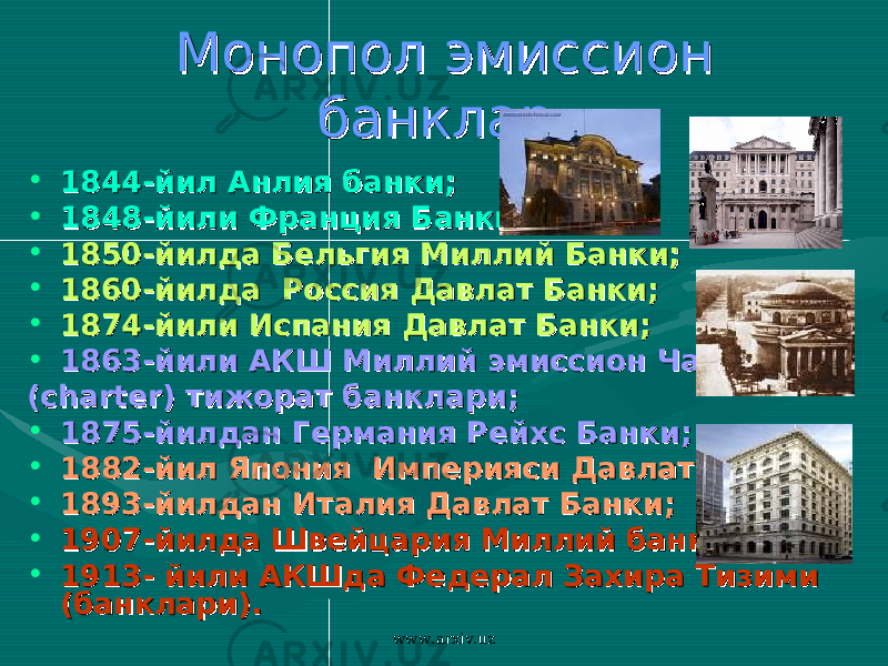 Монопол эмиссион Монопол эмиссион банклар.банклар. • 1844-йил Анлия банки1844-йил Анлия банки ;; • 1848-йили Франция Банки1848-йили Франция Банки ;; • 1850-йилда Бельгия Миллий Банк1850-йилда Бельгия Миллий Банк и;и; • 1860-йилда Россия1860-йилда Россия Давлат БанкиДавлат Банки ;; • 1874-йили Испания Давлат Банки1874-йили Испания Давлат Банки ;; • 1863-йили АКШ Миллий эмиссион Чартер1863-йили АКШ Миллий эмиссион Чартер (( chartercharter ) тижорат банклари) тижорат банклари ;; • 1875-йилдан Германия Рейхс Банки1875-йилдан Германия Рейхс Банки ;; • 1882-йил Япония 1882-йил Япония Империяси Империяси Давлат банки Давлат банки ;; • 1893-йилдан Италия Давлат Банки1893-йилдан Италия Давлат Банки ;; • 1907-йилда Швейцария Миллий банки1907-йилда Швейцария Миллий банки ;; • 1913- йили АКШда Федерал Захира Тизими 1913- йили АКШда Федерал Захира Тизими (банклари).(банклари). www.arxiv.uz 