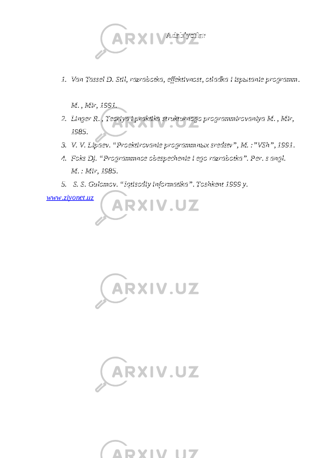 Adabiyotlar 1. Van Tassel D. Stil, razrabotka, effektivnost, otladka i isp ы tanie programm. M. , Mir, 1991. 2. Linger R. , Teoriya i praktika strukturnogo programmirovaniya M. , Mir, 1985. 3. V. V. Lipaev. “Proektirovanie programmn ы x sredstv”, M. :”VSh”, 1991. 4. Foks Dj. “Programmnoe obespechenie i ego razrabotka”. Per. s angl. M. : Mir, 1985. 5. S. S. Gulomov. “I q tisodiy informatika”. Toshkent 1999 y. www.ziyonet.uz 