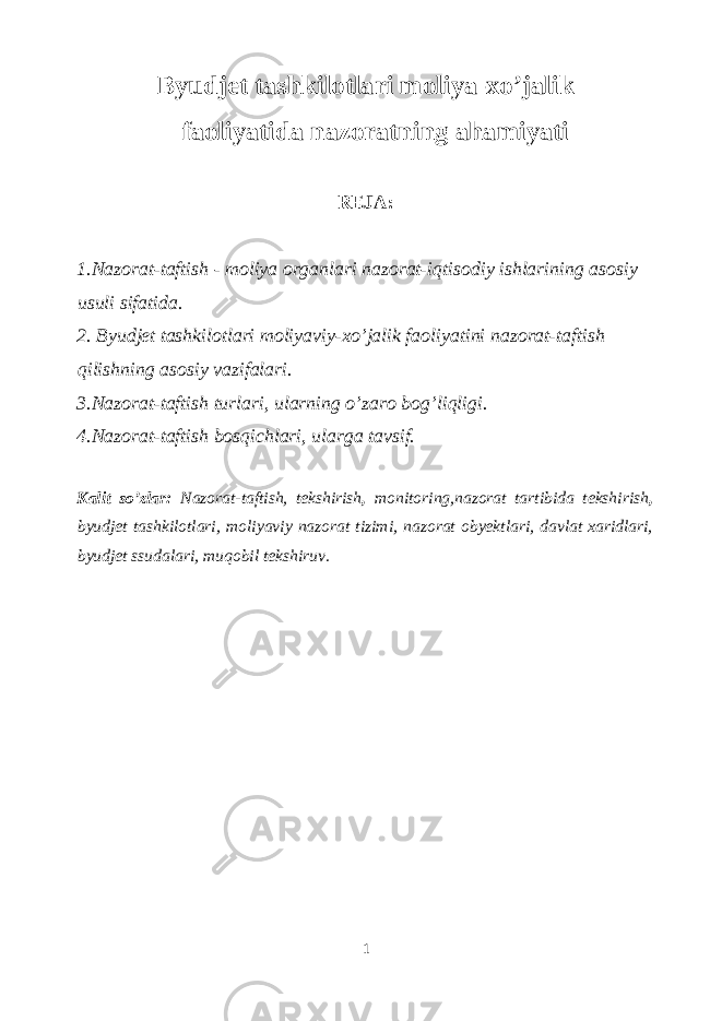 Byudjet tashkilotlari moliya-xo’jalik faoliyatida nazoratning ahamiyati REJA: 1.Nazorat-taftish - moliya organlari nazorat-iqtisodiy ishlarining asosiy usuli sifatida. 2. Byudjet tashkilotlari moliyaviy-xo’jalik faoliyatini nazorat-taftish qilishning asosiy vazifalari. 3.Nazorat-taftish turlari, ularning o’zaro bog’liqligi. 4.Nazorat-taftish bosqichlari, ularga tavsif. Kalit so’zlar: Nazorat-taftish, tekshirish , monitoring,nazorat tartibida tekshirish , byudjet tashkilotlari, moliyaviy nazorat tizimi, nazorat obyektlari, davlat xaridlari, byudjet ssudalari, muqobil tekshiruv. 1 