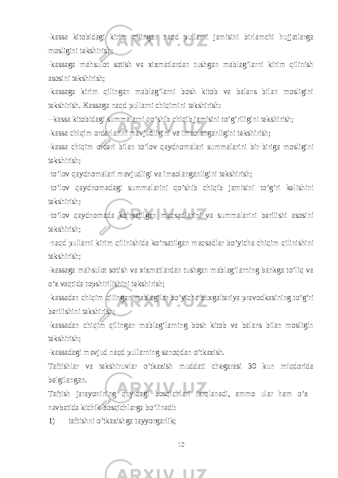 -kassa kitobidagi kirim qilingan naqd pullarni jamisini birlamchi hujjatlarga mosligini tekshirish; -kassaga mahsulot sotish va xizmatlardan tushgan mablag’larni kirim qilinish asosini tekshirish; -kassaga kirim qilingan mablag’larni bosh kitob va balans bilan mosligini tekshirish. Kassaga naqd pullarni chiqimini tekshirish: --kassa kitobidagi summalarni qo’shib chiqib jamisini to’g’riligini tekshirish; -kassa chiqim orderlarini mavjudligini va imzolanganligini tekshirish; -kassa chiqim orderi bilan to’lov qaydnomalari summalarini bir-biriga mosligini tekshirish; -to’lov qaydnomalari mavjudligi va imzolanganligini tekshirish; -to’lov qaydnomadagi summalarini qo’shib chiqib jamisini to’g’ri kelishini tekshirish; -to’lov qaydnomada ko’rsatilgan maqsadlarini va summalarini berilishi asosini tekshirish; -naqd pullarni kirim qilinishida ko’rsatilgan maqsadlar bo’yicha chiqim qilinishini tekshirish; -kassaga mahsulot sotish va xizmatlardan tushgan mablag’larning bankga to’liq va o’z vaqtida topshirilishini tekshirish; -kassadan chiqim qilingan mablag’lar bo’yicha buxgalteriya pravodkasining to’g’ri berilishini tekshirish; -kassadan chiqim qilingan mablag’larning bosh kitob va balans bilan mosligin tekshirish; -kassadagi mavjud naqd pullarning sanoqdan o’tkazish. Taftishlar va tekshiruvlar o’tkazish muddati chegarasi 30 kun miqdorida belgilangan. Taftish jarayonining quyidagi bosqichlari farqlanadi, ammo ular ham o’z navbatida kichik bosqichlarga bo’linadi: 1) taftishni o’tkazishga tayyorgarlik; 10 