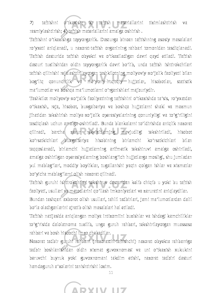 2) taftishni o’tkazish; 3) taftish materiallarini tizimlashtirish va rasmiylashtirish; 4) taftish materiallarini amalga oshirish . Taftishni o’tkazishga tayyorgarlik. Dasturga binoan taftishning asosiy masalalari ro’yxati aniqlanadi, u nazorat-taftish organining rahbari tomonidan tasdiqlanadi. Taftish dasturida taftish obyekti va o’tkaziladigan davri qayd etiladi. Taftish dasturi tuzilishidan oldin tayyorgarlik davri bo’lib, unda taftish ishtirokchilari taftish qilinishi rejalashtirilayotgan tashkilotning moliyaviy-xo’jalik faoliyati bilan bog’liq qonunchilik va me’yoriy-huquqiy hujjatlar, hisobotlar, statistik ma’lumotlar va boshqa ma’lumotlarni o’rganishlari majburiydir. Tashkilot moliyaviy-xo’jalik faoliyatining taftishini o’tkazishda ta’sis, ro’yxatdan o’tkazish, reja, hisobot, buxgalteriya va boshqa hujjatlarni shakl va mazmun jihatidan tekshirish moliya-xo’jalik operasiyalarining qonuniyligi va to’g’riligini tasdiqlash uchun amalga oshiriladi. Bunda blankalarni to’ldirishda aniqlik nazorat qilinadi, barcha zarur rekvizitlarning mavjudligi tekshiriladi, hisobot ko’rsatkichlari buxgalteriya hisobining birlamchi ko’rsatkichlari bilan taqqoslanadi, birlamchi hujjatlarning arifmetik tekshiruvi amalga oshiriladi, amalga oshirilgan operasiyalarning boshlang’ich hujjatlarga mosligi, shu jumladan pul mablag’lari, moddiy boyliklar, tugallanishi yaqin qolgan ishlar va xizmatlar bo’yicha mablag’larni olish nazorat qilinadi. Taftish guruhi ishtirokchilari tekshiruv dasturidan kelib chiqib u yoki bu taftish faoliyati, usullari va metodlarini qo’llash imkoniyatlari va zaruratini aniqlaydilar. Bundan tashqari axborot olish usullari, tahlil tadbirlari, jami ma’lumotlardan dalil bo’la oladiganlarini ajratib olish masalalari hal etiladi. Taftish natijasida aniqlangan moliya intizomiini buzishlar va ishdagi kamchiliklar to’g’risida dalolatnoma tuzilib, unga guruh rahbari, tekshirilayotgan muassasa rahbari va bosh hisobchi imzo chekadilar. Nazorat tadbir guruhi rahbarri (nazoratchi-taftishchi) nazorat obyekta rahbarriga tadbir boshlanishidan oldin xizmat guvoxnomasi va uni o’tkazish xukukini beruvchi buyruk yoki guvoxnomani takdim etishi, nazorat tadbiri dasturi hamdaguruh a’zolarini tanishtirishi lozim. 11 