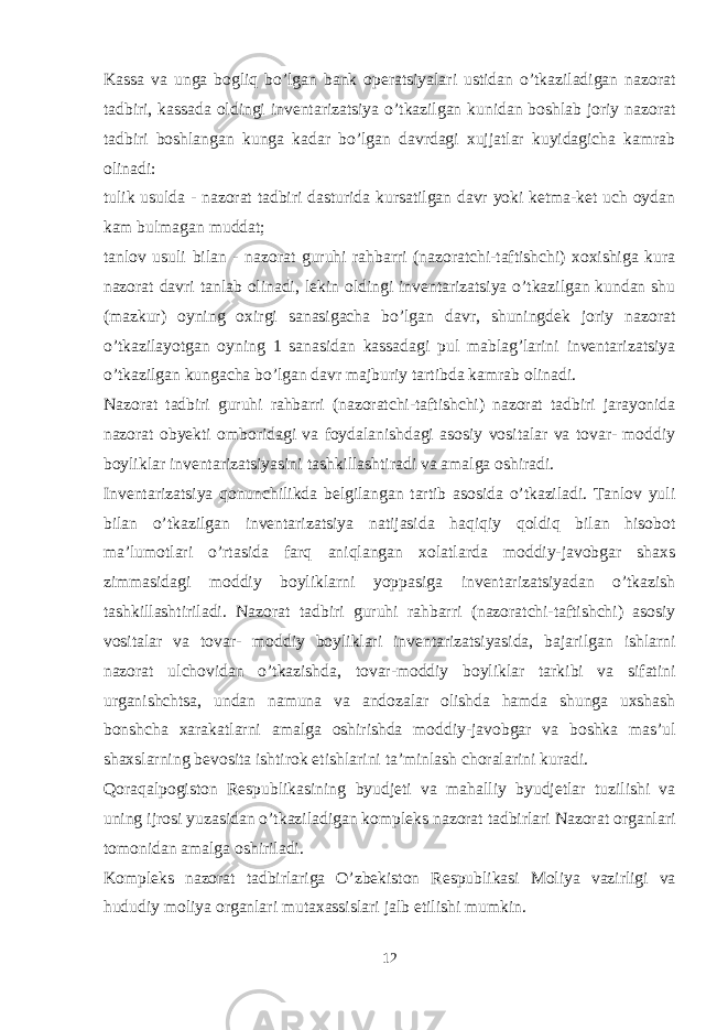 Kassa va unga bogliq bo’lgan bank operatsiyalari ustidan o’tkaziladigan nazorat tadbiri, kassada oldingi inventarizatsiya o’tkazilgan kunidan boshlab joriy nazorat tadbiri boshlangan kunga kadar bo’lgan davrdagi xujjatlar kuyidagicha kamrab olinadi: tulik usulda - nazorat tadbiri dasturida kursatilgan davr yoki ketma-ket uch oydan kam bulmagan muddat; tanlov usuli bilan - nazorat guruhi rahbarri (nazoratchi-taftishchi) xoxishiga kura nazorat davri tanlab olinadi, lekin oldingi inventarizatsiya o’tkazilgan kundan shu (mazkur) oyning oxirgi sanasigacha bo’lgan davr, shuningdek joriy nazorat o’tkazilayotgan oyning 1 sanasidan kassadagi pul mablag’larini inventarizatsiya o’tkazilgan kungacha bo’lgan davr majburiy tartibda kamrab olinadi. Nazorat tadbiri guruhi rahbarri (nazoratchi-taftishchi) nazorat tadbiri jarayonida nazorat obyekti omboridagi va foydalanishdagi asosiy vositalar va tovar- moddiy boyliklar inventarizatsiyasini tashkillashtiradi va amalga oshiradi. Inventarizatsiya qonunchilikda belgilangan tartib asosida o’tkaziladi. Tanlov yuli bilan o’tkazilgan inventarizatsiya natijasida haqiqiy qoldiq bilan hisobot ma’lumotlari o’rtasida farq aniqlangan xolatlarda moddiy-javobgar shaxs zimmasidagi moddiy boyliklarni yoppasiga inventarizatsiyadan o’tkazish tashkillashtiriladi. Nazorat tadbiri guruhi rahbarri (nazoratchi-taftishchi) asosiy vositalar va tovar- moddiy boyliklari inventarizatsiyasida, bajarilgan ishlarni nazorat ulchovidan o’tkazishda, tovar-moddiy boyliklar tarkibi va sifatini urganishchtsa, undan namuna va andozalar olishda hamda shunga uxshash bonshcha xarakatlarni amalga oshirishda moddiy-javobgar va boshka mas’ul shaxslarning bevosita ishtirok etishlarini ta’minlash choralarini kuradi. Qoraqalpogiston Respublikasining byudjeti va mahalliy byudjetlar tuzilishi va uning ijrosi yuzasidan o’tkaziladigan kompleks nazorat tadbirlari Nazorat organlari tomonidan amalga oshiriladi. Kompleks nazorat tadbirlariga O’zbekiston Respublikasi Moliya vazirligi va hududiy moliya organlari mutaxassislari jalb etilishi mumkin. 12 