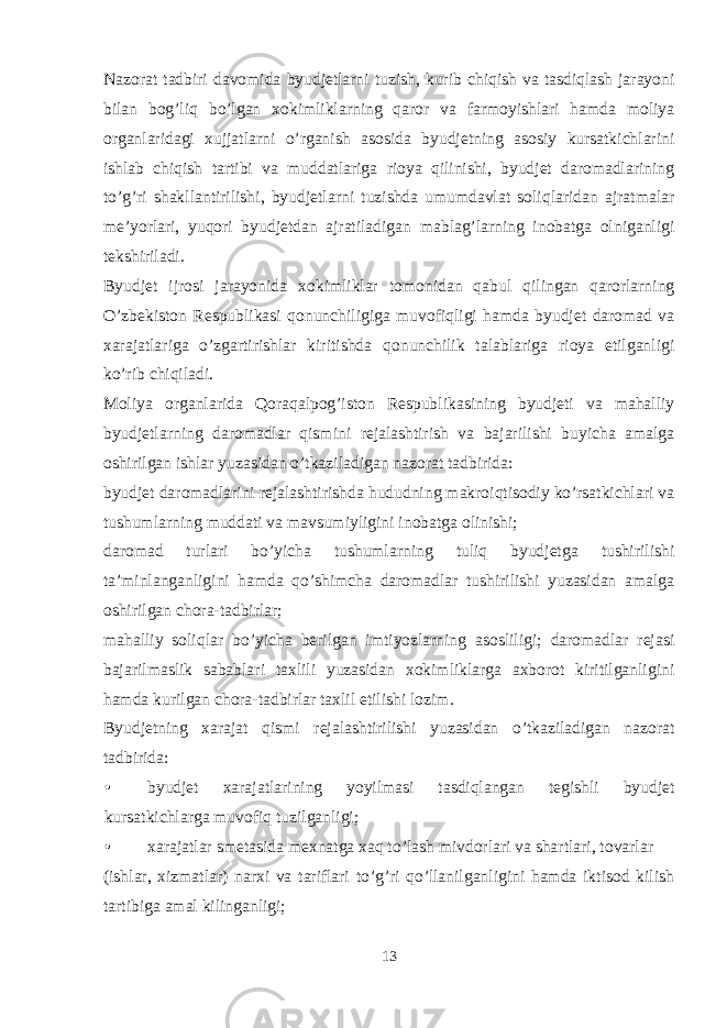 Nazorat tadbiri davomida byudjetlarni tuzish, kurib chiqish va tasdiqlash jarayoni bilan bog’liq bo’lgan xokimliklarning qaror va farmoyishlari hamda moliya organlaridagi xujjatlarni o’rganish asosida byudjetning asosiy kursatkichlarini ishlab chiqish tartibi va muddatlariga rioya qilinishi, byudjet daromadlarining to’g’ri shakllantirilishi, byudjetlarni tuzishda umumdavlat soliqlaridan ajratmalar me’yorlari, yuqori byudjetdan ajratiladigan mablag’larning inobatga olniganligi tekshiriladi. Byudjet ijrosi jarayonida xokimliklar tomonidan qabul qilingan qarorlarning O’zbekiston Respublikasi qonunchiligiga muvofiqligi hamda byudjet daromad va xarajatlariga o’zgartirishlar kiritishda qonunchilik talablariga rioya etilganligi ko’rib chiqiladi. Moliya organlarida Qoraqalpog’iston Respublikasining byudjeti va mahalliy byudjetlarning daromadlar qismini rejalashtirish va bajarilishi buyicha amalga oshirilgan ishlar yuzasidan o’tkaziladigan nazorat tadbirida: byudjet daromadlarini rejalashtirishda hududning makroiqtisodiy ko’rsatkichlari va tushumlarning muddati va mavsumiyligini inobatga olinishi; daromad turlari bo’yicha tushumlarning tuliq byudjetga tushirilishi ta’minlanganligini hamda qo’shimcha daromadlar tushirilishi yuzasidan amalga oshirilgan chora-tadbirlar; mahalliy soliqlar bo’yicha berilgan imtiyozlarning asosliligi; daromadlar rejasi bajarilmaslik sabablari taxlili yuzasidan xokimliklarga axborot kiritilganligini hamda kurilgan chora-tadbirlar taxlil etilishi lozim. Byudjetning xarajat qismi rejalashtirilishi yuzasidan o’tkaziladigan nazorat tadbirida: • byudjet xarajatlarining yoyilmasi tasdiqlangan tegishli byudjet kursatkichlarga muvofiq tuzilganligi; • xarajatlar smetasida mexnatga xaq to’lash mivdorlari va shartlari, tovarlar (ishlar, xizmatlar) narxi va tariflari to’g’ri qo’llanilganligini hamda iktisod kilish tartibiga amal kilinganligi; 13 