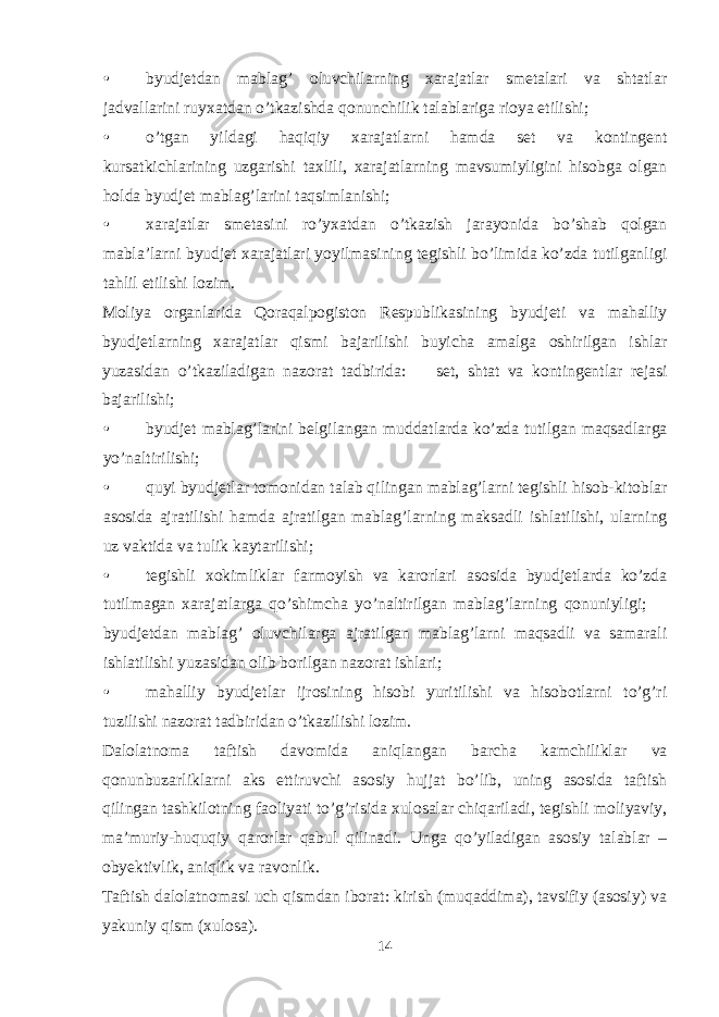 • byudjetdan mablag’ oluvchilarning xarajatlar smetalari va shtatlar jadvallarini ruyxatdan o’tkazishda qonunchilik talablariga rioya etilishi; • o’tgan yildagi haqiqiy xarajatlarni hamda set va kontingent kursatkichlarining uzgarishi taxlili, xarajatlarning mavsumiyligini hisobga olgan holda byudjet mablag’larini taqsimlanishi; • xarajatlar smetasini ro’yxatdan o’tkazish jarayonida bo’shab qolgan mabla’larni byudjet xarajatlari yoyilmasining tegishli bo’limida ko’zda tutilganligi tahlil etilishi lozim. Moliya organlarida Qoraqalpogiston Respublikasining byudjeti va mahalliy byudjetlarning xarajatlar qismi bajarilishi buyicha amalga oshirilgan ishlar yuzasidan o’tkaziladigan nazorat tadbirida:  set, shtat va kontingentlar rejasi bajarilishi; • byudjet mablag’larini belgilangan muddatlarda ko’zda tutilgan maqsadlarga yo’naltirilishi; • quyi byudjetlar tomonidan talab qilingan mablag’larni tegishli hisob-kitoblar asosida ajratilishi hamda ajratilgan mablag’larning maksadli ishlatilishi, ularning uz vaktida va tulik kaytarilishi; • tegishli xokimliklar farmoyish va karorlari asosida byudjetlarda ko’zda tutilmagan xarajatlarga qo’shimcha yo’naltirilgan mablag’larning qonuniyligi;  byudjetdan mablag’ oluvchilarga ajratilgan mablag’larni maqsadli va samarali ishlatilishi yuzasidan olib borilgan nazorat ishlari; • mahalliy byudjetlar ijrosining hisobi yuritilishi va hisobotlarni to’g’ri tuzilishi nazorat tadbiridan o’tkazilishi lozim. Dalolatnoma taftish davomida aniqlangan barcha kamchiliklar va qonunbuzarliklarni aks ettiruvchi asosiy hujjat bo’lib, uning asosida taftish qilingan tashkilotning faoliyati to’g’risida xulosalar chiqariladi, tegishli moliyaviy, ma’muriy-huquqiy qarorlar qabul qilinadi. Unga qo’yiladigan asosiy talablar – obyektivlik, aniqlik va ravonlik. Taftish dalolatnomasi uch qismdan iborat: kirish (muqaddima), tavsifiy (asosiy) va yakuniy qism (xulosa). 14 