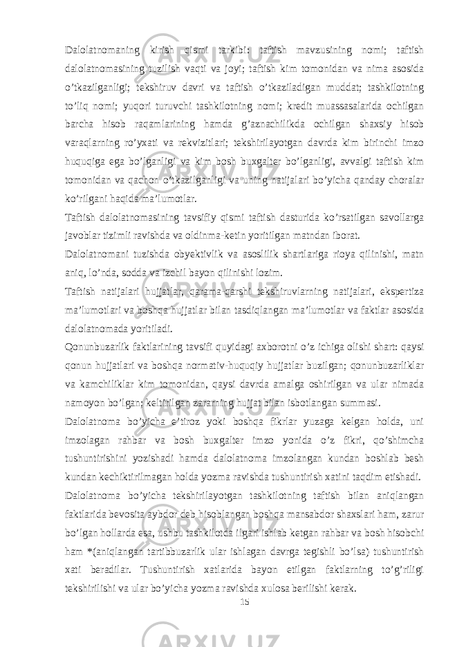 Dalolatnomaning kirish qismi tarkibi: taftish mavzusining nomi; taftish dalolatnomasining tuzilish vaqti va joyi; taftish kim tomonidan va nima asosida o’tkazilganligi; tekshiruv davri va taftish o’tkaziladigan muddat; tashkilotning to’liq nomi; yuqori turuvchi tashkilotning nomi; kredit muassasalarida ochilgan barcha hisob raqamlarining hamda g’aznachilikda ochilgan shaxsiy hisob varaqlarning ro’yxati va rekvizitlari; tekshirilayotgan davrda kim birinchi imzo huquqiga ega bo’lganligi va kim bosh buxgalter bo’lganligi, avvalgi taftish kim tomonidan va qachon o’tkazilganligi va uning natijalari bo’yicha qanday choralar ko’rilgani haqida ma’lumotlar. Taftish dalolatnomasining tavsifiy qismi taftish dasturida ko’rsatilgan savollarga javoblar tizimli ravishda va oldinma-ketin yoritilgan matndan iborat. Dalolatnomani tuzishda obyektivlik va asoslilik shartlariga rioya qilinishi, matn aniq, lo’nda, sodda va izchil bayon qilinishi lozim. Taftish natijalari hujjatlar, qarama-qarshi tekshiruvlarning natijalari, ekspertiza ma’lumotlari va boshqa hujjatlar bilan tasdiqlangan ma’lumotlar va faktlar asosida dalolatnomada yoritiladi. Qonunbuzarlik faktlarining tavsifi quyidagi axborotni o’z ichiga olishi shart: qaysi qonun hujjatlari va boshqa normativ-huquqiy hujjatlar buzilgan; qonunbuzarliklar va kamchiliklar kim tomonidan, qaysi davrda amalga oshirilgan va ular nimada namoyon bo’lgan; keltirilgan zararning hujjat bilan isbotlangan summasi. Dalolatnoma bo’yicha e’tiroz yoki boshqa fikrlar yuzaga kelgan holda, uni imzolagan rahbar va bosh buxgalter imzo yonida o’z fikri, qo’shimcha tushuntirishini yozishadi hamda dalolatnoma imzolangan kundan boshlab besh kundan kechiktirilmagan holda yozma ravishda tushuntirish xatini taqdim etishadi. Dalolatnoma bo’yicha tekshirilayotgan tashkilotning taftish bilan aniqlangan faktlarida bevosita aybdor deb hisoblangan boshqa mansabdor shaxslari ham, zarur bo’lgan hollarda esa, ushbu tashkilotda ilgari ishlab ketgan rahbar va bosh hisobchi ham *(aniqlangan tartibbuzarlik ular ishlagan davrga tegishli bo’lsa) tushuntirish xati beradilar. Tushuntirish xatlarida bayon etilgan faktlarning to’g’riligi tekshirilishi va ular bo’yicha yozma ravishda xulosa berilishi kerak. 15 