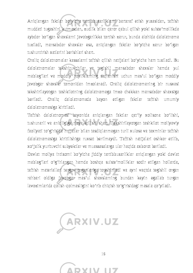 Aniqlangan faktlar bo’yicha tartibbuzarliklarni bartaraf etish yuzasidan, taftish muddati tugashini kutmasdan, zudlik bilan qaror qabul qilish yoki suiste’mollikda aybdor bo’lgan shaxslarni javobgarlikka tortish zarur, bunda alohida dalolatnoma tuziladi, mansabdor shaxslar esa, aniqlangan faktlar bo’yicha zarur bo’lgan tushuntirish xatlarini berishlari shart. Oraliq dalolatnomalar kassalarni taftish qilish natijalari bo’yicha ham tuziladi. Bu dalolatnomalar tekshiruvchilar va tegishli mansabdor shaxslar hamda pul mablag’lari va moddiy boyliklarning saqlanishi uchun mas’ul bo’lgan moddiy javobgar shaxslar tomonidan imzolanadi. Oraliq dalolatnomaning bir nusxasi tekshirilayotgan tashkilotning dalolatnomaga imzo chekkan mansabdor shaxsiga beriladi. Oraliq dalolatnomada bayon etilgan faktlar taftish umumiy dalolatnomasiga kiritiladi. Taftish dalolatnomasi bayonida aniqlangan faktlar qat’iy xolisona bo’lishi, tushunarli va aniqligiga rioya etilishi shart. Tekshirilayotgan tashkilot moliyaviy faoliyati to’g’risida hujjatlar bilan tasdiqlanmagan turli xulosa va taxminlar taftish dalolatnomasiga kiritilishiga ruxsat berilmaydi. Taftish natijalari oshkor etilib, xo’jalik yurituvchi subyektlar va muassasalarga ular haqida axborot beriladi. Davlat moliya intizomi bo’yicha jiddiy tartibbuzarliklar aniqlangan yoki davlat mablag’lari o’g’irlangan hamda boshqa suiste’molliklar sodir etilgan hollarda, taftish materiallari tergov organlariga topshiriladi va ayni vaqtda tegishli organ rahbari oldiga javobgar mas’ul shaxslarning bundan keyin egallab turgan lavozimlarida qolish-qolmasligini ko’rib chiqish to’g’risidagi masala qo’yiladi. 16 