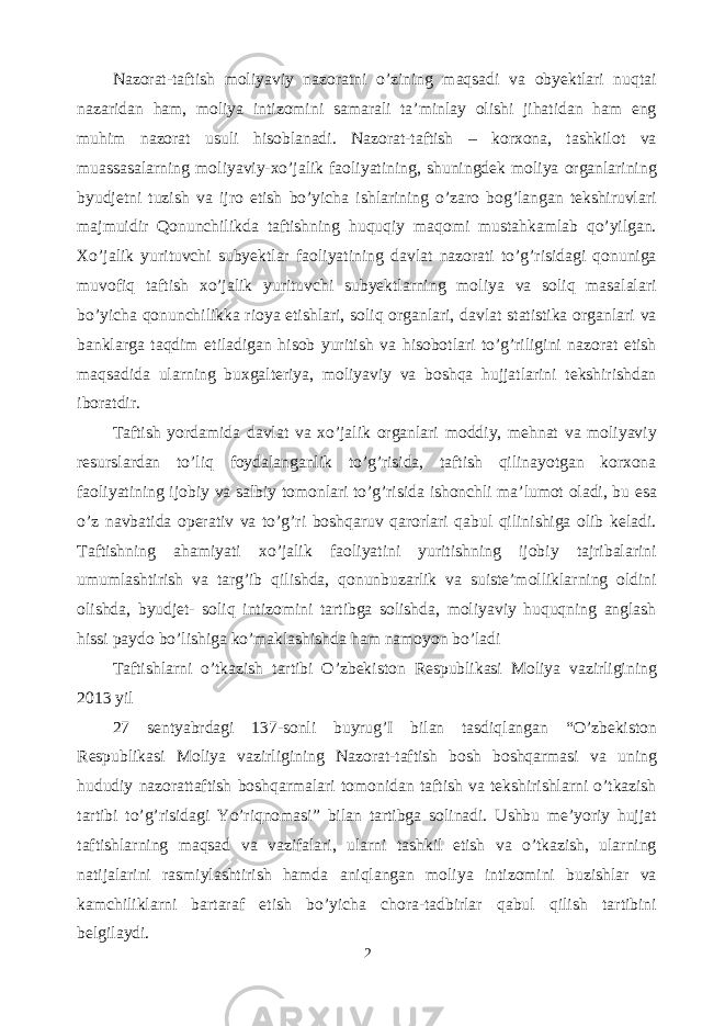 Nazorat-taftish moliyaviy nazoratni o’zining maqsadi va obyektlari nuqtai nazaridan ham, moliya intizomini samarali ta’minlay olishi jihatidan ham eng muhim nazorat usuli hisoblanadi. Nazorat-taftish – korxona, tashkilot va muassasalarning moliyaviy-xo’jalik faoliyatining, shuningdek moliya organlarining byudjetni tuzish va ijro etish bo’yicha ishlarining o’zaro bog’langan tekshiruvlari majmuidir Qonunchilikda taftishning huquqiy maqomi mustahkamlab qo’yilgan. Xo’jalik yurituvchi subyektlar faoliyatining davlat nazorati to’g’risidagi qonuniga muvofiq taftish xo’jalik yurituvchi subyektlarning moliya va soliq masalalari bo’yicha qonunchilikka rioya etishlari, soliq organlari, davlat statistika organlari va banklarga taqdim etiladigan hisob yuritish va hisobotlari to’g’riligini nazorat etish maqsadida ularning buxgalteriya, moliyaviy va boshqa hujjatlarini tekshirishdan iboratdir. Taftish yordamida davlat va xo’jalik organlari moddiy, mehnat va moliyaviy resurslardan to’liq foydalanganlik to’g’risida, taftish qilinayotgan korxona faoliyatining ijobiy va salbiy tomonlari to’g’risida ishonchli ma’lumot oladi, bu esa o’z navbatida operativ va to’g’ri boshqaruv qarorlari qabul qilinishiga olib keladi. Taftishning ahamiyati xo’jalik faoliyatini yuritishning ijobiy tajribalarini umumlashtirish va targ’ib qilishda, qonunbuzarlik va suiste’molliklarning oldini olishda, byudjet- soliq intizomini tartibga solishda, moliyaviy huquqning anglash hissi paydo bo’lishiga ko’maklashishda ham namoyon bo’ladi Taftishlarni o’tkazish tartibi O’zbekiston Respublikasi Moliya vazirligining 2013 yil 27 sentyabrdagi 137-sonli buyrug’I bilan tasdiqlangan “O’zbekiston Respublikasi Moliya vazirligining Nazorat-taftish bosh boshqarmasi va uning hududiy nazorattaftish boshqarmalari tomonidan taftish va tekshirishlarni o’tkazish tartibi to’g’risidagi Yo’riqnomasi” bilan tartibga solinadi. Ushbu me’yoriy hujjat taftishlarning maqsad va vazifalari, ularni tashkil etish va o’tkazish, ularning natijalarini rasmiylashtirish hamda aniqlangan moliya intizomini buzishlar va kamchiliklarni bartaraf etish bo’yicha chora-tadbirlar qabul qilish tartibini belgilaydi. 2 