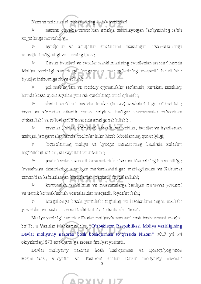 Nazorat tadbirlarini o’tkazishning asosiy vazifalari:  nazorat obyekta tomonidan amalga oshirilayotgan faoliyatining ta’sis xujjatlariga muvofiqligi;  byudjetlar va xarajatlar smetalarini asoslangan hisob-kitoblarga muvofiq tuzilganligi va ularning ijrosi;  Davlat byudjeti va byudjet tashkilotlarining byudjetdan tashqari hamda Moliya vazirligi xuzuridagi jamgarmalar mablag’larining maqsadli ishlatilishi; byudjet intizomiga rioya etilishi;  pul mablag’lari va moddiy qiymatliklar saqlanishi, xarakati asosliligi hamda kassa operatsiyalari yuritish qoidalariga amal qi lin i shi ;  davlat xaridlari buyicha tender (tanlov) savdolari tugri o’tkazilishi; tovar va xizmatlar etkazib berish bo’yicha tuzilgan shartnomalar ro’yxatdan o’tkazilishi va to’lovlarni o’z vaqtida amalga oshirilishi; .  tovarlar (ishlar, xizmatlar) etkazib beruvchilar, byudjet va byudjetdan tashqari jamgarmalar hamda xodimlar bilan hisob-kitoblarning qonuniyligi;  fuqarolarning moliya va byudjet intizomining buzilishi xolatlari tug’risidagi xatlari, shikoyatlari va arizalari;  paxta tozalash sanoati korxonalarida hisob va hisobotning ishonchliligi; investitsiya dasturlariga ajratilgan markazlashtirilgan mablag’lardan va Xukumat tomonidan kafolatlangan kreditlardan maqsadli foydalanilishi;  korxonalar, tashkilotlar va muassasalarga berilgan muruvvat yordami va texnik ko’maklashish vositalaridan maqsadli foydalanilishi;  buxgalteriya hisobi yuritilishi tug’riligi va hisobotlarni tug’ri tuzilishi yuzasidan va boshqa nazorat tadbirlarini olib borishdan iborat. Moliya vazirligi huzurida Davlat moliyaviy nazorati bosh boshqarmasi mavjud bo’lib, u Vazirlar Mahkamasining “ O’zbekiston Respublikasi Moliya vazirligining Davlat moliyaviy nazorati bosh boshqarmasi to’g’risida Nizom” 2017 yil 24 oktyabrdagi 870-son Qaroriga asosan faoliyat yuritadi. Davlat moliyaviy nazorati bosh boshqarmasi va Qoraqalpog’iston Respublikasi, viloyatlar va Toshkent shahar Davlat moliyaviy nazorati 3 