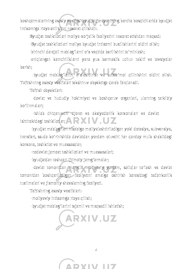 boshqarmalarining asosiy vazifasi byudjet jarayonining barcha bosqichlarida byudjet intizomiga rioya etilishini nazorat qilishdir. Byudjet tashkilotlari moliya-xo’jalik faoliyatini nazorat etishdan maqsad: -Byudjet tashkilotlari moliya-byudjet intizomi buzilishlarini oldini olish; -birinchi darajali mablag’larni o’z vaqtida berilishini ta’minlash; -aniqlangan kamchiliklarni yana yuz bermaslik uchun taklif va tavsiyalar berish; -byudjet mablag’larini o’zlashtirish va suiste’mol qilinishini oldini olish. Taftishning asosiy vazifalari tekshiruv obyektiga qarab farqlanadi. Taftish obyektlari: -davlat va hududiy hokimiyat va boshqaruv organlari, ularning tarkibiy bo’linmalari; -ishlab chiqaruvchi tijorat va aksiyadorlik korxonalari va davlat ishtirokidagi tashkilotlar; -byudjet mablag’lari hisobiga moliyalashtiriladigan yoki dotasiya, subvensiya, transfert, ssuda ko’rinishida davlatdan yordam oluvchi har qanday mulk shaklidagi korxona, tashkilot va muassasalar; -nodavlat jamoat tashkilotlari va muassasalari; -byudjetdan tashqari ijtimoiy jamg’armalar; -davlat tomonidan manzilli moliyaviy yordam, soliqlar to’lash va davlat tomonidan boshqariladigan faoliyatni amalga oshirish borasidagi tadbirkorlik tuzilmalari va jismoniy shaxslarning faoliyati. Taftishning asosiy vazifalari: -moliyaviy intizomga rioya qilish; -byudjet mablag’larini tejamli va maqsadli ishlatish; 4 