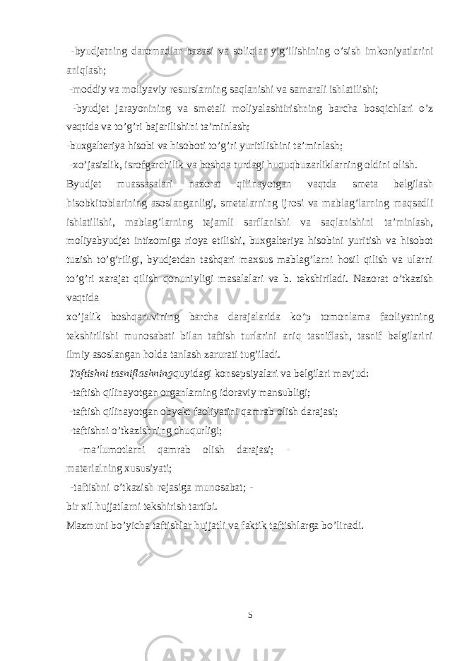  -byudjetning daromadlar bazasi va soliqlar yig’ilishining o’sish imkoniyatlarini aniqlash; -moddiy va moliyaviy resurslarning saqlanishi va samarali ishlatilishi; -byudjet jarayonining va smetali moliyalashtirishning barcha bosqichlari o’z vaqtida va to’g’ri bajarilishini ta’minlash; -buxgalteriya hisobi va hisoboti to’g’ri yuritilishini ta’minlash; -xo’jasizlik, isrofgarchilik va boshqa turdagi huquqbuzarliklarning oldini olish. Byudjet muassasalari nazorat qilinayotgan vaqtda smeta belgilash hisobkitoblarining asoslanganligi, smetalarning ijrosi va mablag’larning maqsadli ishlatilishi, mablag’larning tejamli sarflanishi va saqlanishini ta’minlash, moliyabyudjet intizomiga rioya etilishi, buxgalteriya hisobini yuritish va hisobot tuzish to’g’riligi, byudjetdan tashqari maxsus mablag’larni hosil qilish va ularni to’g’ri xarajat qilish qonuniyligi masalalari va b. tekshiriladi. Nazorat o’tkazish vaqtida xo’jalik boshqaruvining barcha darajalarida ko’p tomonlama faoliyatning tekshirilishi munosabati bilan taftish turlarini aniq tasniflash, tasnif belgilarini ilmiy asoslangan holda tanlash zarurati tug’iladi. Taftishni tasniflashning quyidagi konsepsiyalari va belgilari mavjud: -taftish qilinayotgan organlarning idoraviy mansubligi; -taftish qilinayotgan obyekt faoliyatini qamrab olish darajasi; -taftishni o’tkazishning chuqurligi; -ma’lumotlarni qamrab olish darajasi; - materialning xususiyati; -taftishni o’tkazish rejasiga munosabat; - bir xil hujjatlarni tekshirish tartibi. Mazmuni bo’yicha taftishlar hujjatli va faktik taftishlarga bo’linadi. 5 o’ 