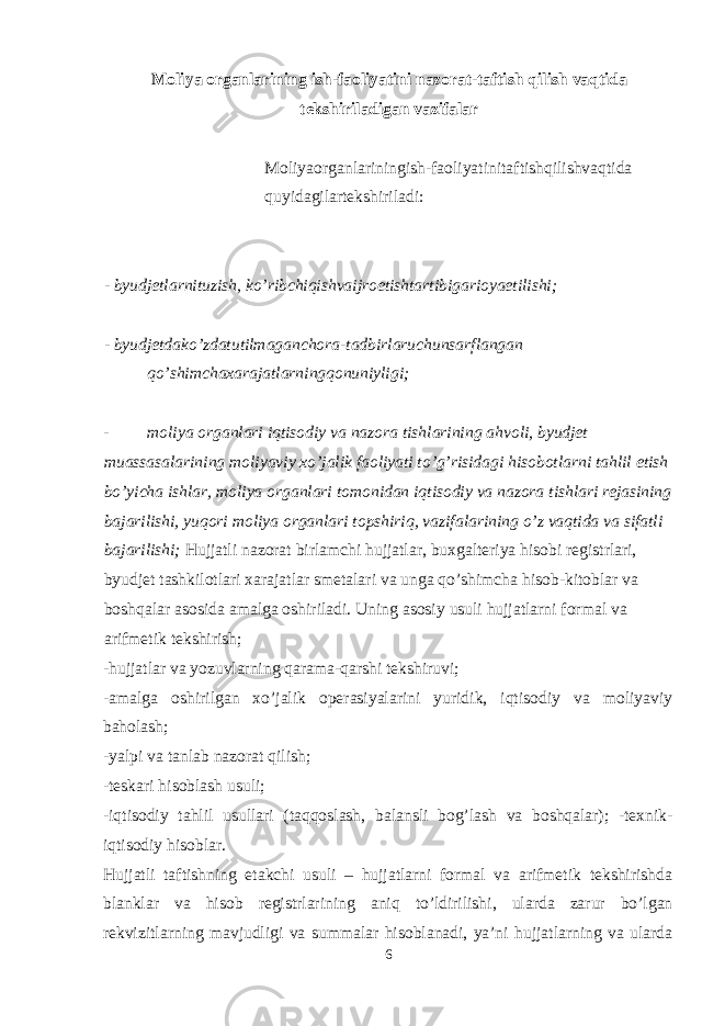 Moliya organlarining ish-faoliyatini nazorat-taftish qilish vaqtida tekshiriladigan vazifalar Moliyaorganlariningish-faoliyatinitaftishqilishvaqtida quyidagilartekshiriladi: - byudjetlarnituzish, ko’ribchiqishvaijroetishtartibigarioyaetilishi; - byudjetdako’zdatutilmaganchora-tadbirlaruchunsarflangan qo’shimchaxarajatlarningqonuniyligi; - moliya organlari iqtisodiy va nazora tishlarining ahvoli, byudjet muassasalarining moliyaviy xo’jalik faoliyati to’g’risidagi hisobotlarni tahlil etish bo’yicha ishlar, moliya organlari tomonidan iqtisodiy va nazora tishlari rejasining bajarilishi, yuqori moliya organlari topshiriq, vazifalarining o ’z vaqtida va sifatli bajarilishi; Hujjatli nazorat birlamchi hujjatlar, buxgalteriya hisobi registrlari, byudjet tashkilotlari xarajatlar smetalari va unga qo’shimcha hisob-kitoblar va boshqalar asosida amalga oshiriladi. Uning asosiy usuli hujjatlarni formal va arifmetik tekshirish; -hujjatlar va yozuvlarning qarama-qarshi tekshiruvi; -amalga oshirilgan xo’jalik operasiyalarini yuridik, iqtisodiy va moliyaviy baholash; -yalpi va tanlab nazorat qilish; -teskari hisoblash usuli; -iqtisodiy tahlil usullari (taqqoslash, balansli bog’lash va boshqalar); -texnik- iqtisodiy hisoblar. Hujjatli taftishning etakchi usuli – hujjatlarni formal va arifmetik tekshirishda blanklar va hisob registrlarining aniq to’ldirilishi, ularda zarur bo’lgan rekvizitlarning mavjudligi va summalar hisoblanadi, ya’ni hujjatlarning va ularda 6 