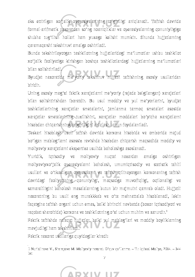 aks ettirilgan xo’jalik operasiyalarining to’g’riligi aniqlanadi. Taftish davrida formal-arifmetik nazoratdan so’ng noaniqliklar va operasiyalarning qonuniyligiga shubha tug’ilish hollari ham yuzaga kelishi mumkin. Shunda hujjatlarning qaramaqarshi tekshiruvi amalga oshiriladi. Bunda tekshirilayotgan tashkilotning hujjatlaridagi ma’lumotlar ushbu tashkilot xo’jalik faoliyatiga kirishgan boshqa tashkilotlardagi hujjatlarning ma’lumotlari bilan solishtiriladi. Byudjet nazoratida me’yoriy tekshiruv hujjatli taftishning asosiy usullaridan biridir. Uning asosiy mag’zi faktik xarajatlarni me’yoriy (rejada belgilangan) xarajatlari bilan solishtirishdan iboratdir. Bu usul moddiy va pul me’yorlarini, byudjet tashkilotlarining xarajatlar smetalarini, jamlanma tarmoq smetalari asosida xarajatlar smetalarining tuzilishini, xarajatlar moddalari bo’yicha xarajatlarni hisobdan chiqarishning to’g’riligini aniqlash uchun foydalaniladi. Teskari hisoblash usuli taftish davrida korxona hisobida va omborida majud bo’lgan mablag’larni asossiz ravishda hisobdan chiqarish maqsadida moddiy va moliyaviy xarajatlarni ekspertiza usulida baholashga asoslanadi. Yuridik, iqtisodiy va moliyaviy nuqtai nazardan amalga oshirilgan moliyaviyxo’jalik operasiyalarni baholash, umumiqtisodiy va statistik tahlil usullari va o’tkazilgan operasilarni va taftish qilinayotgan korxonaning taftish davridagi faoliyatining qonuniyligi, maqsadga muvofiqligi, oqilonaligi va samaraliligini baholash masalalarning butun bir majmuini qamrab oladi. Hujjatli nazoratning bu usuli eng murakkkab va o’ta mehnattalab hisoblanadi, lekin faqatgina taftish organi uchun emas, balki birinchi navbatda (bozor iqtisodiyoti va raqobat sharoitida) korxona va tashkilotning o’zi uchun muhim va zarurdir. 1 Faktik taftishda nafaqat hujjatlar, balki pul mablag’lari va moddiy boyliklarning mavjudligi ham tekshiriladi. Faktik nazorat usullariga quyidagilar kiradi: 1 Nuritdinova V., Sharapova M. Moliyaviy nazorat. O’quv qo’llanma. – T.: Iqtisod-Moliya, 2014. – 344 bet 7 