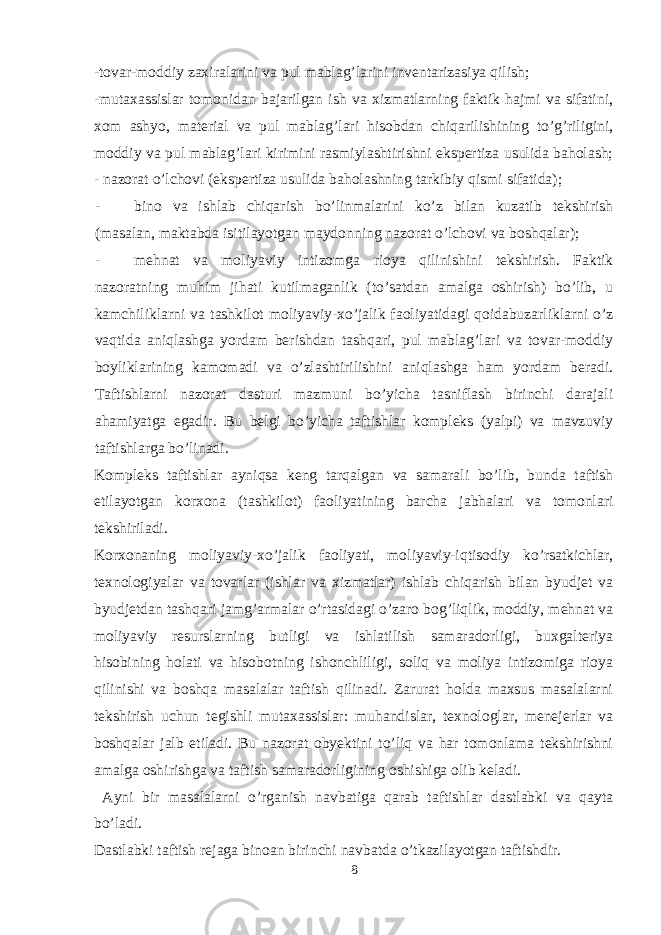 -tovar-moddiy zaxiralarini va pul mablag’larini inventarizasiya qilish; -mutaxassislar tomonidan bajarilgan ish va xizmatlarning faktik hajmi va sifatini, xom ashyo, material va pul mablag’lari hisobdan chiqarilishining to’g’riligini, moddiy va pul mablag’lari kirimini rasmiylashtirishni ekspertiza usulida baholash; - nazorat o’lchovi (ekspertiza usulida baholashning tarkibiy qismi sifatida); - bino va ishlab chiqarish bo’linmalarini ko’z bilan kuzatib tekshirish (masalan, maktabda isitilayotgan maydonning nazorat o’lchovi va boshqalar); - mehnat va moliyaviy intizomga rioya qilinishini tekshirish. Faktik nazoratning muhim jihati kutilmaganlik (to’satdan amalga oshirish) bo’lib, u kamchiliklarni va tashkilot moliyaviy-xo’jalik faoliyatidagi qoidabuzarliklarni o’z vaqtida aniqlashga yordam berishdan tashqari, pul mablag’lari va tovar-moddiy boyliklarining kamomadi va o’zlashtirilishini aniqlashga ham yordam beradi. Taftishlarni nazorat dasturi mazmuni bo’yicha tasniflash birinchi darajali ahamiyatga egadir. Bu belgi bo’yicha taftishlar kompleks (yalpi) va mavzuviy taftishlarga bo’linadi. Kompleks taftishlar ayniqsa keng tarqalgan va samarali bo’lib, bunda taftish etilayotgan korxona (tashkilot) faoliyatining barcha jabhalari va tomonlari tekshiriladi. Korxonaning moliyaviy-xo’jalik faoliyati, moliyaviy-iqtisodiy ko’rsatkichlar, texnologiyalar va tovarlar (ishlar va xizmatlar) ishlab chiqarish bilan byudjet va byudjetdan tashqari jamg’armalar o’rtasidagi o’zaro bog’liqlik, moddiy, mehnat va moliyaviy resurslarning butligi va ishlatilish samaradorligi, buxgalteriya hisobining holati va hisobotning ishonchliligi, soliq va moliya intizomiga rioya qilinishi va boshqa masalalar taftish qilinadi. Zarurat holda maxsus masalalarni tekshirish uchun tegishli mutaxassislar: muhandislar, texnologlar, menejerlar va boshqalar jalb etiladi. Bu nazorat obyektini to’liq va har tomonlama tekshirishni amalga oshirishga va taftish samaradorligining oshishiga olib keladi. Ayni bir masalalarni o’rganish navbatiga qarab taftishlar dastlabki va qayta bo’ladi. Dastlabki taftish rejaga binoan birinchi navbatda o’tkazilayotgan taftishdir. 8 