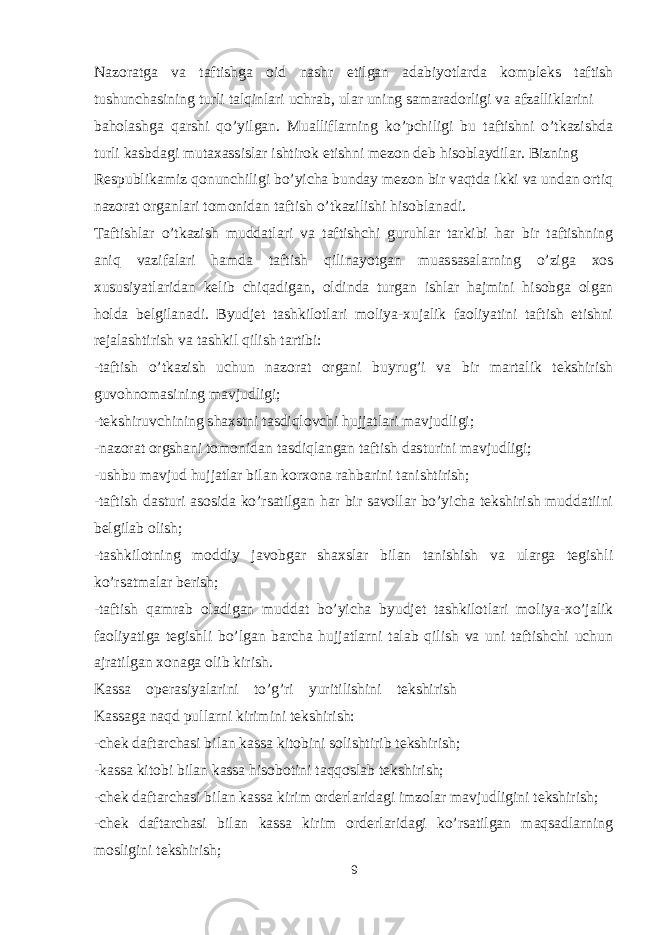 Nazoratga va taftishga oid nashr etilgan adabiyotlarda kompleks taftish tushunchasining turli talqinlari uchrab, ular uning samaradorligi va afzalliklarini baholashga qarshi qo’yilgan. Mualliflarning ko’pchiligi bu taftishni o’tkazishda turli kasbdagi mutaxassislar ishtirok etishni mezon deb hisoblaydilar. Bizning Respublikamiz qonunchiligi bo’yicha bunday mezon bir vaqtda ikki va undan ortiq nazorat organlari tomonidan taftish o’tkazilishi hisoblanadi. Taftishlar o’tkazish muddatlari va taftishchi guruhlar tarkibi har bir taftishning aniq vazifalari hamda taftish qilinayotgan muassasalarning o’ziga xos xususiyatlaridan kelib chiqadigan, oldinda turgan ishlar hajmini hisobga olgan holda belgilanadi. Byudjet tashkilotlari moliya-xujalik faoliyatini taftish etishni rejalashtirish va tashkil qilish tartibi: -taftish o’tkazish uchun nazorat organi buyrug’i va bir martalik tekshirish guvohnomasining mavjudligi; -tekshiruvchining shaxstni tasdiqlovchi hujjatlari mavjudligi; -nazorat orgshani tomonidan tasdiqlangan taftish dasturini mavjudligi; -ushbu mavjud hujjatlar bilan korxona rahbarini tanishtirish; -taftish dasturi asosida ko’rsatilgan har bir savollar bo’yicha tekshirish muddatiini belgilab olish; -tashkilotning moddiy javobgar shaxslar bilan tanishish va ularga tegishli ko’rsatmalar berish; -taftish qamrab oladigan muddat bo’yicha byudjet tashkilotlari moliya-xo’jalik faoliyatiga tegishli bo’lgan barcha hujjatlarni talab qilish va uni taftishchi uchun ajratilgan xonaga olib kirish. Kassa operasiyalarini to’g’ri yuritilishini tekshirish Kassaga naqd pullarni kirimini tekshirish: -chek daftarchasi bilan kassa kitobini solishtirib tekshirish; -kassa kitobi bilan kassa hisobotini taqqoslab tekshirish; -chek daftarchasi bilan kassa kirim orderlaridagi imzolar mavjudligini tekshirish; -chek daftarchasi bilan kassa kirim orderlaridagi ko’rsatilgan maqsadlarning mosligini tekshirish; 9 