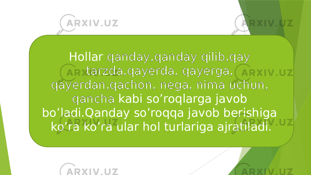 Hollar qanday,qanday qilib,qay tarzda,qayerda, qayerga, qayerdan,qachon, nega, nima uchun, qancha kabi so’roqlarga javob bo’ladi.Qanday so’roqqa javob berishiga ko’ra ko’ra ular hol turlariga ajratiladi. 