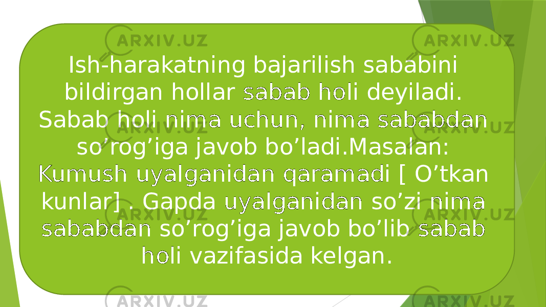 Ish-harakatning bajarilish sababini bildirgan hollar sabab holi deyiladi. Sabab holi nima uchun, nima sababdan so’rog’iga javob bo’ladi.Masalan: Kumush uyalganidan qaramadi [ O’tkan kunlar] . Gapda uyalganidan so’zi nima sababdan so’rog’iga javob bo’lib sabab holi vazifasida kelgan. 