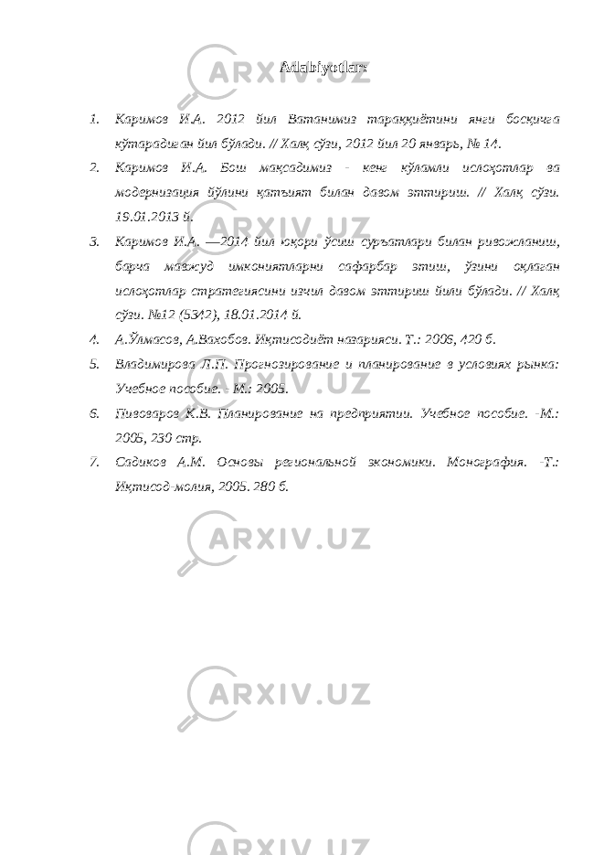 Adabiyotlar: 1. Каримов И.А. 2012 йил Ватанимиз тараққиётини янги босқичга кўтарадиган йил бўлади. // Халқ сўзи, 2012 йил 20 январь, № 14. 2. Каримов И.А. Бош мақсадимиз - кенг кўламли ислоҳотлар ва модернизация йўлини қатъият билан давом эттириш. // Халқ сўзи. 19.01.2013 й. 3. Каримов И.А. ―2014 йил юқори ўсиш суръатлари билан ривожланиш, барча мавжуд имкониятларни сафарбар этиш, ўзини оқлаган ислоҳотлар стратегиясини изчил давом эттириш йили бўлади. // Халқ сўзи. №12 (5342), 18.01.2014 й. 4. А.Ўлмасов, А.Вахобов. Иқтисодиёт назарияси. Т.: 2006, 420 б. 5. Владимирова Л.П. Прогнозирование и планирование в условиях рынка: Учебное пособие. - М.: 2005. 6. Пивоваров К.В. Планирование на предприятии. Учебное пособие. -М.: 2005, 230 стр. 7. Садиков А.М. Основы региональной экономики. Монография. -Т.: Иқтисод-молия, 2005. 280 б. 