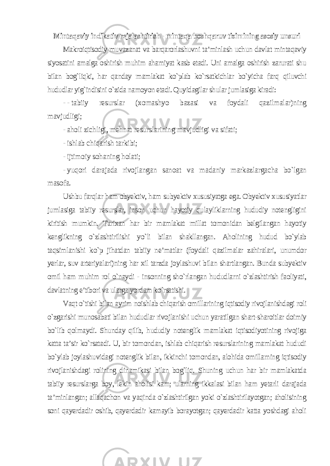 Mintaqaviy indikativ rejalashtirish - mintaqa boshqaruv tizimining asosiy unsuri Makroiqtisodiy muvazanat va barqarorlashuvni ta’minlash uchun davlat mintaqaviy siyosatini amalga oshirish muhim ahamiyat kasb etadi. Uni amalga oshirish zarurati shu bilan bog`liqki, har qanday mamlakat ko`plab ko`rsatkichlar bo`yicha farq qiluvchi hududlar yig`indisini o`zida namoyon etadi. Quyidagilar shular jumlasiga kiradi : - - tabiiy resurslar (xomashyo bazasi va foydali qazilmalar)ning mavjudligi; - aholi zichligi, mehnat resurslarining mavjudligi va sifati; - ishlab chiqarish tarkibi; - ijtimoiy sohaning holati; - yuqori darajada rivojlangan sanoat va madaniy markazlargacha bo`lgan masofa. Ushbu farqlar ham obyektiv, ham subyektiv xususiyatga ega. Obyektiv xususiyatlar jumlasiga tabiiy resurslar, inson uchun hayotiy qulayliklarning hududiy notengligini kiritish mumkin. Tarixan har bir mamlakat millat tomonidan belgilangan hayotiy kenglikning o`zlashtirilishi yo`li bilan shakllangan. Aholining hudud bo`ylab taqsimlanishi ko`p jihatdan tabiiy ne’matlar (foydali qazilmalar zahiralari, unumdor yerlar, suv arteriyalari)ning har xil tarzda joylashuvi bilan shartlangan. Bunda subyektiv omil ham muhim rol o`naydi - insonning sho`rlangan hududlarni o`zlashtirish faoliyati, davlatning e’tibori va ularga yordam ko`rsatishi. Vaqt o`tishi bilan ayrim noishlab chiqarish omillarining iqtisodiy rivojlanishdagi roli o`zgarishi munosabati bilan hududlar rivojlanishi uchun yaratilgan shart-sharoitlar doimiy bo`lib qolmaydi. Shunday qilib, hududiy notenglik mamlakat iqtisodiyotining rivojiga katta ta’sir ko`rsatadi. U, bir tomondan, ishlab chiqarish resurslarining mamlakat hududi bo`ylab joylashuvidagi notenglik bilan, ikkinchi tomondan, alohida omillarning iqtisodiy rivojlanishdagi rolining dinamikasi bilan bog`liq. Shuning uchun har bir mamlakatda tabiiy resurslarga boy, lekin aholisi kam; ularning ikkalasi bilan ham yetarli darajada ta’minlangan; allaqachon va yaqinda o`zlashtirilgan yoki o`zlashtirilayotgan; aholisining soni qayerdadir oshib, qayerdadir kamayib borayotgan; qayerdadir katta yoshdagi aholi 