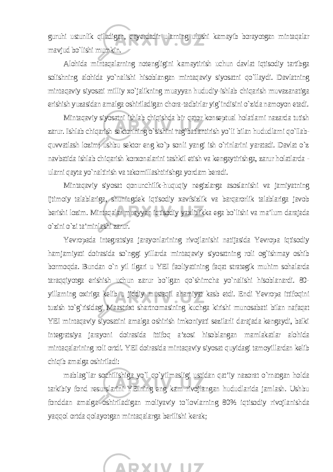 guruhi ustunlik qiladigan, qayerdadir ularning ulushi kamayib borayotgan mintaqalar mavjud bo`lishi mumkin. Alohida mintaqalarning notengligini kamaytirish uchun davlat iqtisodiy tartibga solishning alohida yo`nalishi hisoblangan mintaqaviy siyosatni qo`llaydi. Davlatning mintaqaviy siyosati milliy xo`jalikning muayyan hududiy-ishlab chiqarish muvazanatiga erishish yuzasidan amalga oshiriladigan chora-tadbirlar yig`indisini o`zida namoyon etadi. Mintaqaviy siyosatni ishlab chiqishda bir qator konseptual holatlarni nazarda tutish zarur. Ishlab chiqarish sektorining o`sishini rag`batlantirish yo`li bilan hududlarni qo`llab- quvvatlash lozim; ushbu sektor eng ko`p sonli yangi ish o`rinlarini yaratadi. Davlat o`z navbatida ishlab chiqarish korxonalarini tashkil etish va kengaytirishga, zarur holatlarda - ularni qayta yo`naltirish va takomillashtirishga yordam beradi. Mintaqaviy siyosat qonunchilik-huquqiy negizlarga asoslanishi va jamiyatning ijtimoiy talablariga, shuningdek iqtisodiy xavfsizlik va barqarorlik talablariga javob berishi lozim. Mintaqalar muayyan iqtisodiy yaxlitlikka ega bo`lishi va ma’lum darajada o`zini o`zi ta’minlashi zarur. Yevropada integratsiya jarayonlarining rivojlanishi natijasida Yevropa iqtisodiy hamjamiyati doirasida so`nggi yillarda mintaqaviy siyosatning roli og`ishmay oshib bormoqda. Bundan o`n yil ilgari u YEI faoliyatining faqat strategik muhim sohalarda taraqqiyotga erishish uchun zarur bo`lgan qo`shimcha yo`nalishi hisoblanardi. 80- yillarning oxiriga kelib u jiddiy mustaqil ahamiyat kasb etdi. Endi Yevropa ittifoqini tuzish to`g`risidagi Maastrixt shartnomasining kuchga kirishi munosabati bilan nafaqat YEI mintaqaviy siyosatini amalga oshirish imkoniyati sezilarli darajada kengaydi, balki integratsiya jarayoni doirasida ittifoq a’zosi hisoblangan mamlakatlar alohida mintaqalarining roli ortdi. YEI doirasida mintaqaviy siyosat quyidagi tamoyillardan kelib chiqib amalga oshiriladi: mablag`lar sochilishiga yo`l qo`yilmasligi ustidan qat’iy nazorat o`rnatgan holda tarkibiy fond resurslarini YEIning eng kam rivojlangan hududlarida jamlash. Ushbu fonddan amalga oshiriladigan moliyaviy to`lovlarning 80% iqtisodiy rivojlanishda yaqqol ortda qolayotgan mintaqalarga berilishi kerak; 