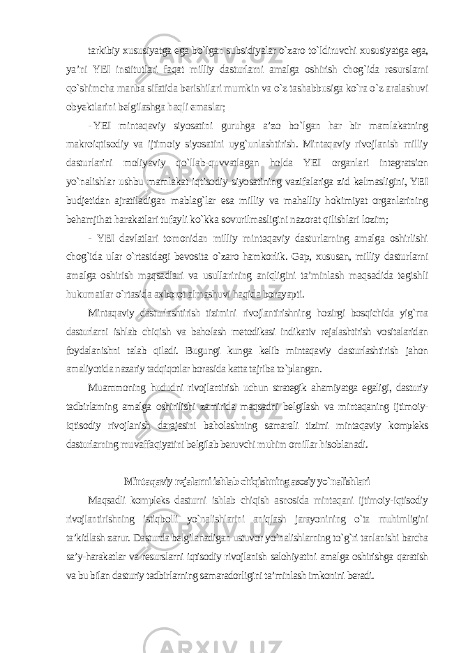 tarkibiy xususiyatga ega bo`lgan subsidiyalar o`zaro to`ldiruvchi xususiyatga ega, ya’ni YEI institutlari faqat milliy dasturlarni amalga oshirish chog`ida resurslarni qo`shimcha manba sifatida berishilari mumkin va o`z tashabbusiga ko`ra o`z aralashuvi obyektlarini belgilashga haqli emaslar; - YEI mintaqaviy siyosatini guruhga a’zo bo`lgan har bir mamlakatning makroiqtisodiy va ijtimoiy siyosatini uyg`unlashtirish. Mintaqaviy rivojlanish milliy dasturlarini moliyaviy qo`llab-quvvatlagan holda YEI organlari integratsion yo`nalishlar ushbu mamlakat iqtisodiy siyosatining vazifalariga zid kelmasligini, YEI budjetidan ajratiladigan mablag`lar esa milliy va mahalliy hokimiyat organlarining behamjihat harakatlari tufayli ko`kka sovurilmasligini nazorat qilishlari lozim; - YEI davlatlari tomonidan milliy mintaqaviy dasturlarning amalga oshirlishi chog`ida ular o`rtasidagi bevosita o`zaro hamkorlik. Gap, xususan, milliy dasturlarni amalga oshirish maqsadlari va usullarining aniqligini ta’minlash maqsadida tegishli hukumatlar o`rtasida axborot almashuvi haqida borayapti. Mintaqaviy dasturlashtirish tizimini rivojlantirishning hozirgi bosqichida yig`ma dasturlarni ishlab chiqish va baholash metodikasi indikativ rejalashtirish vositalaridan foydalanishni talab qiladi. Bugungi kunga kelib mintaqaviy dasturlashtirish jahon amaliyotida nazariy tadqiqotlar borasida katta tajriba to`plangan. Muammoning hududni rivojlantirish uchun strategik ahamiyatga egaligi, dasturiy tadbirlarning amalga oshirilishi zamirida maqsadni belgilash va mintaqaning ijtimoiy- iqtisodiy rivojlanish darajasini baholashning samarali tizimi mintaqaviy kompleks dasturlarning muvaffaqiyatini belgilab beruvchi muhim omillar hisoblanadi. Mintaqaviy rejalarni ishlab chiqishning asosiy yo`nalishlari Maqsadli kompleks dasturni ishlab chiqish asnosida mintaqani ijtimoiy-iqtisodiy rivojlantirishning istiqbolli yo`nalishlarini aniqlash jarayonining o`ta muhimligini ta’kidlash zarur. Dasturda belgilanadigan ustuvor yo`nalishlarning to`g`ri tanlanishi barcha sa’y-harakatlar va resurslarni iqtisodiy rivojlanish salohiyatini amalga oshirishga qaratish va bu bilan dasturiy tadbirlarning samaradorligini ta’minlash imkonini beradi. 