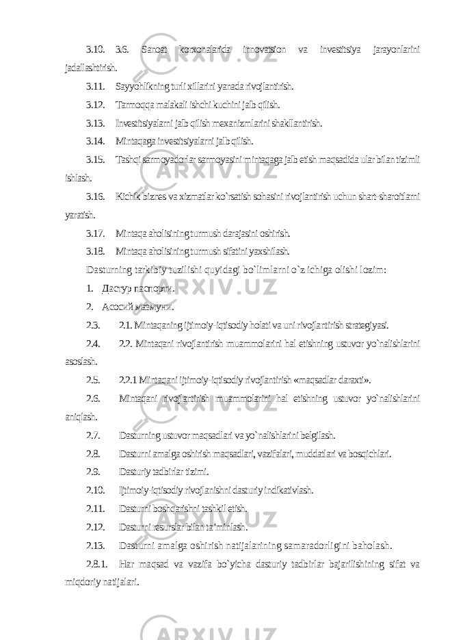 3.10. 3.6. Sanoat korxonalarida innovatsion va investitsiya jarayonlarini jadallashtirish. 3.11. Sayyohlikning turli xillarini yanada rivojlantirish. 3.12. Tarmoqqa malakali ishchi kuchini jalb qilish. 3.13. Investitsiyalarni jalb qilish mexanizmlarini shakllantirish. 3.14. Mintaqaga investitsiyalarni jalb qilish. 3.15. Tashqi sarmoyadorlar sarmoyasini mintaqaga jalb etish maqsadida ular bilan tizimli ishlash. 3.16. Kichik biznes va xizmatlar ko`rsatish sohasini rivojlantirish uchun shart-sharoitlarni yaratish. 3.17. Mintaqa aholisining turmush darajasini oshirish. 3.18. Mintaqa aholisining turmush sifatini yaxshilash. Dasturning tarkibiy tuzilishi quyidagi bo`limlarni o`z ichiga olishi lozim: 1. Дастур паспорти. 2. Асосий мазмуни. 2.3. 2.1. Mintaqaning ijtimoiy-iqtisodiy holati va uni rivojlantirish strategiyasi. 2.4. 2.2. Mintaqani rivojlantirish muammolarini hal etishning ustuvor yo`nalishlarini asoslash. 2.5. 2.2.1 Mintaqani ijtimoiy-iqtisodiy rivojlantirish «maqsadlar daraxti». 2.6. Mintaqani rivojlantirish muammolarini hal etishning ustuvor yo`nalishlarini aniqlash. 2.7. Dasturning ustuvor maqsadlari va yo`nalishlarini belgilash. 2.8. Dasturni amalga oshirish maqsadlari, vazifalari, muddatlari va bosqichlari. 2.9. Dasturiy tadbirlar tizimi. 2.10. Ijtimoiy-iqtisodiy rivojlanishni dasturiy indikativlash. 2.11. Dasturni boshqarishni tashkil etish. 2.12. Dasturni resurslar bilan ta’minlash . 2.13. Dasturni amalga oshirish natijalarining samaradorligini baholash. 2.8.1. Har maqsad va vazifa bo`yicha dasturiy tadbirlar bajarilishining sifat va miqdoriy natijalari . 