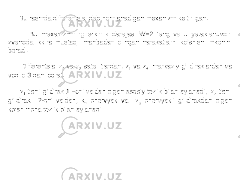  Bu rasmda differentsial deb nomlanadigan mexanizm keltirilgan. Bu mexanizmning erkinlik darajasi W=2 teng va u yetaklanuvchi zvenoda ikkira mustaqil manbadan olingan harakatlarni ko’shish imkonini beradi. Differentsial z 2 va z 3 satellitlardan, z 1 va z 4 markaziy g’ildiraklardan va vodilo 3 dan iborat. z 1 tishli g’ldirak 1 –chi valdan olgan asosiy tezlik bilan aylanadi, z 4 tishli g’ildirak 2-chi valdan, k 1 chervyak va z 5 chervyakli g’ildirakdan olgan ko’shimcha tezlik bilan aylanadi 