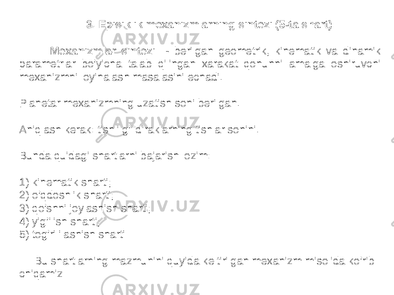  3. Episiklik mexanizmlarning sintezi (5-ta shart) Meхаnizmlаr sintezi - berilgаn geometrik, kinemаtik vа dinаmik pаrаmetrlаr bo’yichа tаlаb qilingаn хаrаkаt qonunni аmаlgа oshiruvchi meхаnizmni loyihаlаsh mаsаlаsini echаdi. Planetar mexanizmning uzatish soni berilgan. Aniqlash kerak: tishli g’ildiraklarning tishlar sonini. Bunda quidagi shartlarni bajarish lozim: 1) kinematik sharti; 2) o’qdoshlik sharti; 3) qo’shni joylashish sharti; 4) yig’ilish sharti; 5) tog’ri ilashish sharti Bu shartlarning mazmunini quyida keltirilgan mexanizm misolida ko’rib chiqamiz 