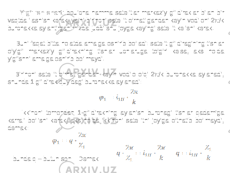  Yig’ilish sharti bouicha hamma satelitlar markaziy g’ildiraklar bilan bir vaqtda ilashish kerak, ya’ni birinchi satellit o’rnatilgandan keyin vodiloni 2π/k burchakka aylantirganimizda [uddi shu joyga keyingi satellit kelishi kerak. Buni faqat bitta holatda amalga oshirib bo’ladi: satelit g’ildiragining tishlar o’yig’i markaziy g’ildirakning tishlar uchlaruga to’g’ri kelsa, aks holda yig’ishni amalga oshirib bo’lmaydi. Birinchi satellit o’rnatilgandan keyin vodilo o’qi 2π/k burchakka aylanadi, shunda 1 g’ildirak quyidagi burchakka aylanadi: Ikkinchi tomondan 1-g’ildirakning aylanish burchagi tishlar qadamiga karrali bo’lishi kerak, aks holda ikkinchi satellitni joyiga o’tnatib bo’lmaydi, demak: bunda q – butun son Demak 