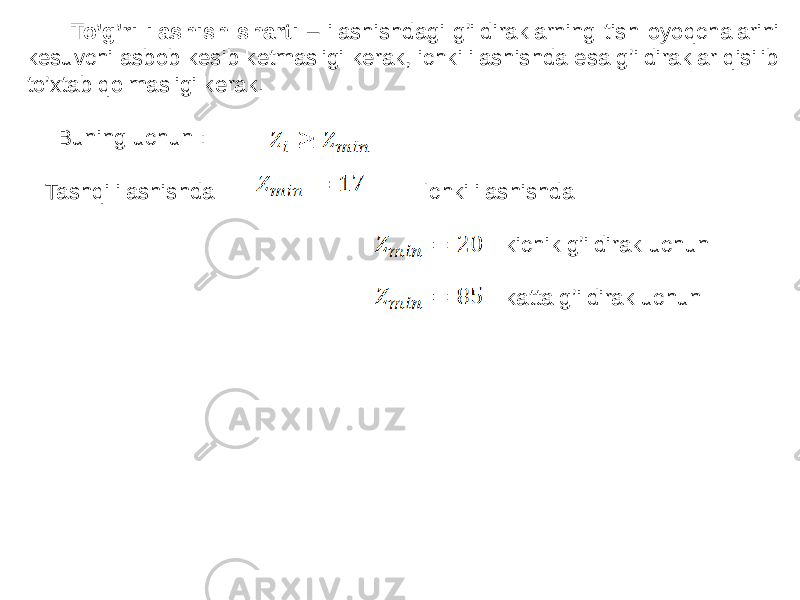  To’g’ri ilashish sharti – ilashishdagi g’ildiraklarning tish oyoqchalarini kesuvchi asbob kesib ketmasligi kerak, ichki ilashishda esa g’ildiraklar qisilib to’xtab qolmasligi kerak. Buning uchun : Tashqi ilashishda Ichki ilashishda kichik g’ildirak uchun katta g’ildirak uchun 